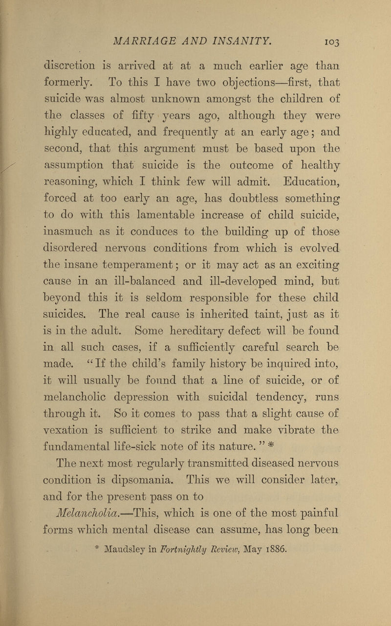 discretion is arrived at at a much earlier age than formerly. To this I have two objections—first, that suicide was almost unknown amongst the children of the classes of fifty years ago, although they were highly educated, and frequently at an early age; and second, that this argument must be based upon the assumption that suicide is the outcome of healthy reasoning, which I think few will admit. Education, forced at too early an age, has doubtless something to do with this lamentable increase of child suicide, inasmuch as it conduces to the building up of those disordered nervous conditions from which is evolved the insane temperament; or it may act as an exciting cause in an ill-balanced and ill-developed mind, but beyond this it is seldom responsible for these child suicides. The real cause is inherited taint, just as it is in the adult. Some hereditary defect will be found in all such cases, if a sufficiently careful search be made. “ If the child’s family history be inquired into, it will usually be found that a line of suicide, or of melancholic depression with suicidal tendency, runs through it. So it comes to pass that a slight cause of vexation is sufficient to strike and make vibrate the fundamental life-sick note of its nature. ” * The next most regularly transmitted diseased nervous condition is dipsomania. This we will consider later, and for the present pass on to Melancholia. —This, which is one of the most painful forms which mental disease can assume, has long been * Maudsley in Fortnightly Review, May 1886.