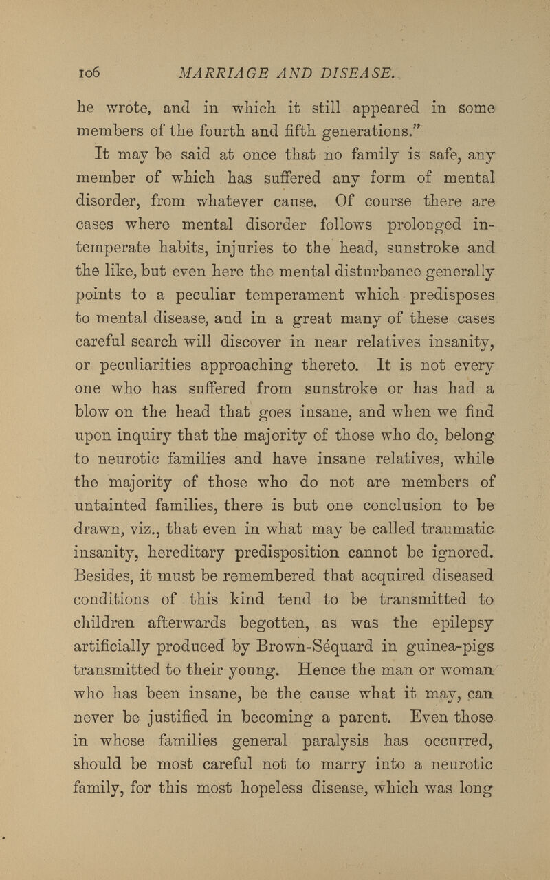 lie wrote, and in winch it still appeared in some members of the fourth and fifth generations.” It may be said at once that no family is safe, any member of which has suffered any form of mental disorder, from whatever cause. Of course there are cases where mental disorder follows prolonged in temperate habits, injuries to the head, sunstroke and the like, but even here the mental disturbance generally points to a peculiar temperament which predisposes to mental disease, and in a great many of these cases careful search will discover in near relatives insanity, or peculiarities approaching thereto. It is not every one who has suffered from sunstroke or has had a blow on the head that goes insane, and when we find upon inquiry that the majority of those who do, belong to neurotic families and have insane relatives, while the majority of those who do not are members of untainted families, there is but one conclusion to be drawn, viz., that even in what may be called traumatic insanity, hereditary predisposition cannot be ignored. Besides, it must be remembered that acquired diseased conditions of this kind tend to be transmitted to children afterwards begotten, as was the epilepsy artificially produced by Brown-Séquard in guinea-pigs transmitted to their young. Hence the man or woman who has been insane, be the cause what it may, can never be justified in becoming a parent. Even those in whose families general paralysis has occurred, should be most careful not to marry into a neurotic family, for this most hopeless disease, which was long