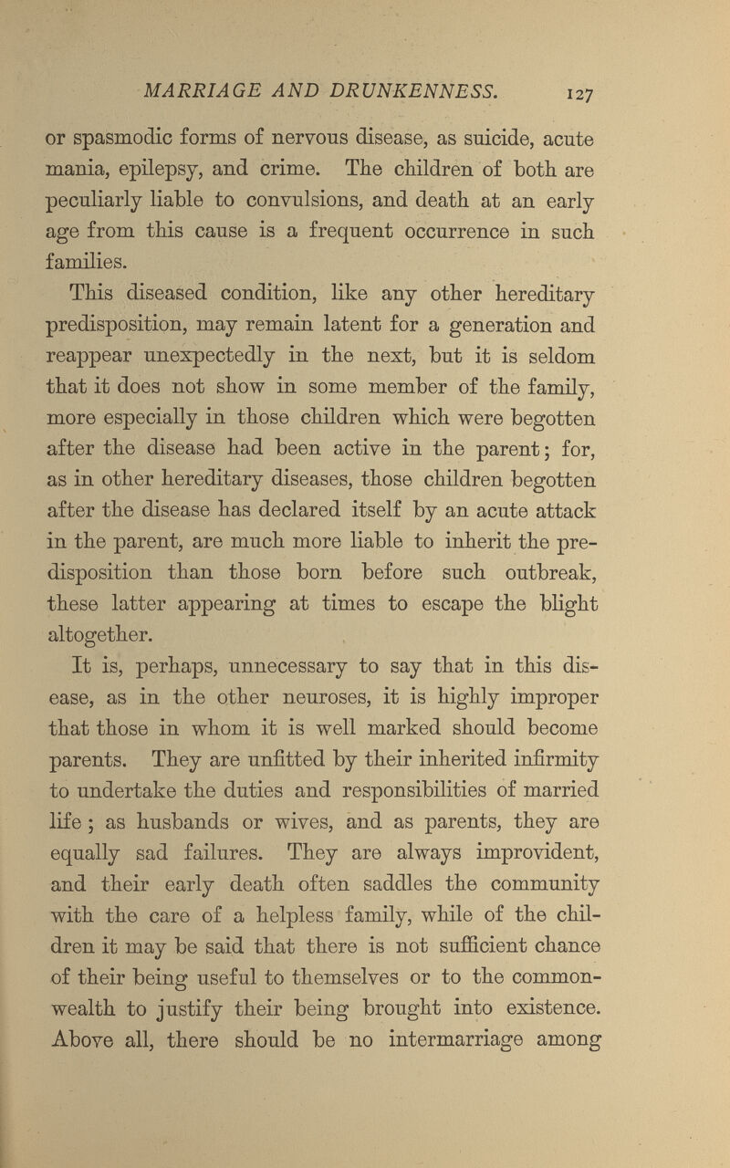 or spasmodic forms of nervous disease, as suicide, acute mania, epilepsy, and crime. The children of both are peculiarly liable to convulsions, and death at an early age from this cause is a frequent occurrence in such families. This diseased condition, like any other hereditary predisposition, may remain latent for a generation and reappear unexpectedly in the next, but it is seldom that it does not show in some member of the family, more especially in those children which were begotten after the disease had been active in the parent; for, as in other hereditary diseases, those children begotten after the disease has declared itself by an acute attack in the parent, are much more liable to inherit the pre disposition than those born before such outbreak, these latter appearing at times to escape the blight altogether. It is, perhaps, unnecessary to say that in this dis ease, as in the other neuroses, it is highly improper that those in whom it is well marked should become parents. They are unfitted by their inherited infirmity to undertake the duties and responsibilities of married life; as husbands or wives, and as parents, they are equally sad failures. They are always improvident, and their early death often saddles the community with the care of a helpless family, while of the chil dren it may be said that there is not sufficient chance of their being useful to themselves or to the common wealth to justify their being brought into existence. Above all, there should be no intermarriage among