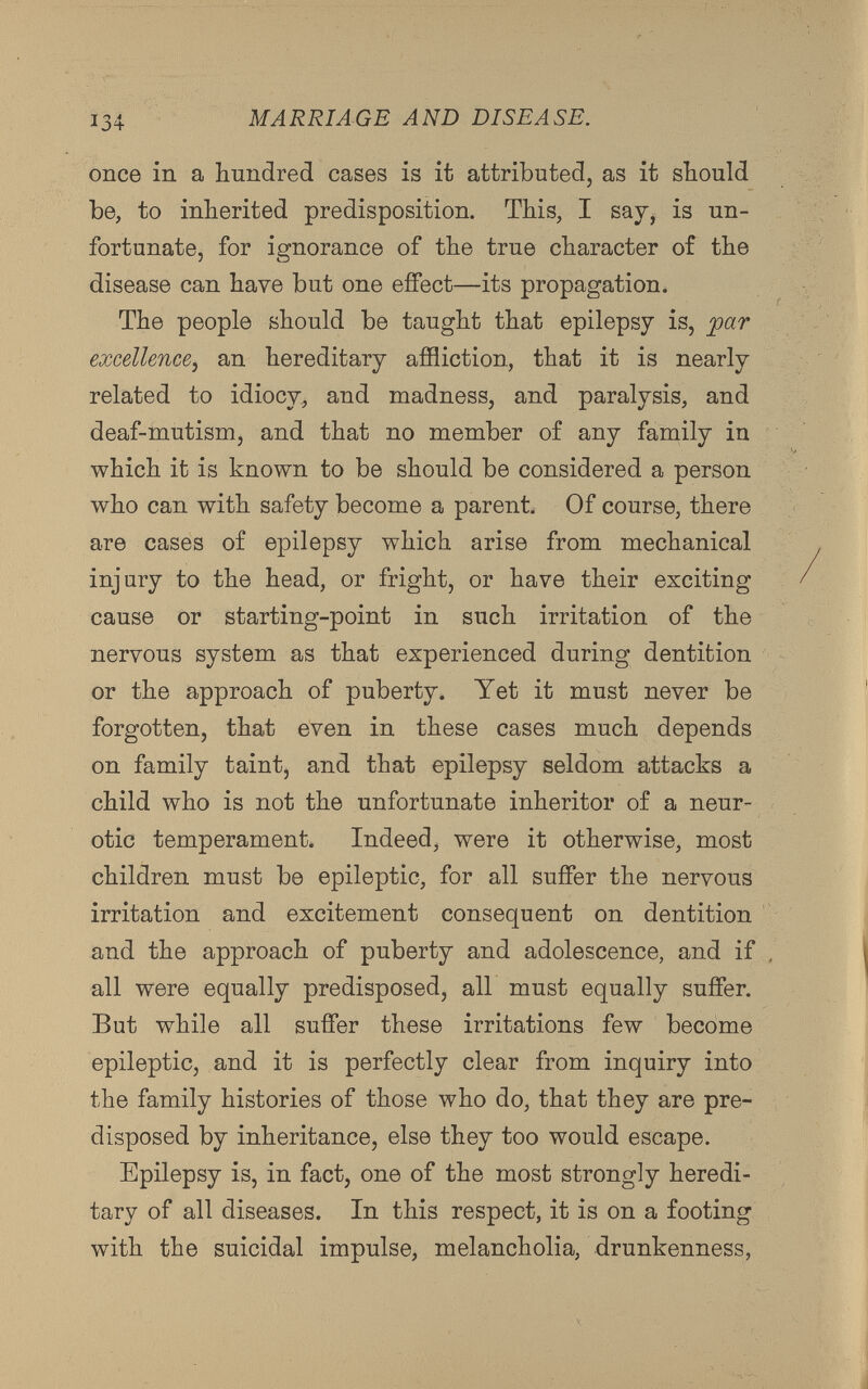 once in a hundred cases is it attributed, as it should be, to inherited predisposition. This, I say, is un fortunate, for ignorance of the true character of the disease can have but one effect—its propagation. The people should be taught that epilepsy is, par excellence , an hereditary affliction, that it is nearly related to idiocy, and madness, and paralysis, and deaf-mutism, and that no member of any family in which it is known to be should be considered a person who can with safety become a parent. Of course, there are cases of epilepsy which arise from mechanical injury to the head, or fright, or have their exciting cause or starting-point in such irritation of the nervous system as that experienced during dentition or the approach of puberty. Yet it must never be forgotten, that even in these cases much depends on family taint, and that epilepsy seldom attacks a child who is not the unfortunate inheritor of a neur otic temperament. Indeed, were it otherwise, most children must be epileptic, for all suffer the nervous irritation and excitement consequent on dentition and the approach of puberty and adolescence, and if all were equally predisposed, all must equally suffer. But while all suffer these irritations few become epileptic, and it is perfectly clear from inquiry into the family histories of those who do, that they are pre disposed by inheritance, else they too would escape. Epilepsy is, in fact, one of the most strongly heredi tary of all diseases. In this respect, it is on a footing with the suicidal impulse, melancholia, drunkenness,