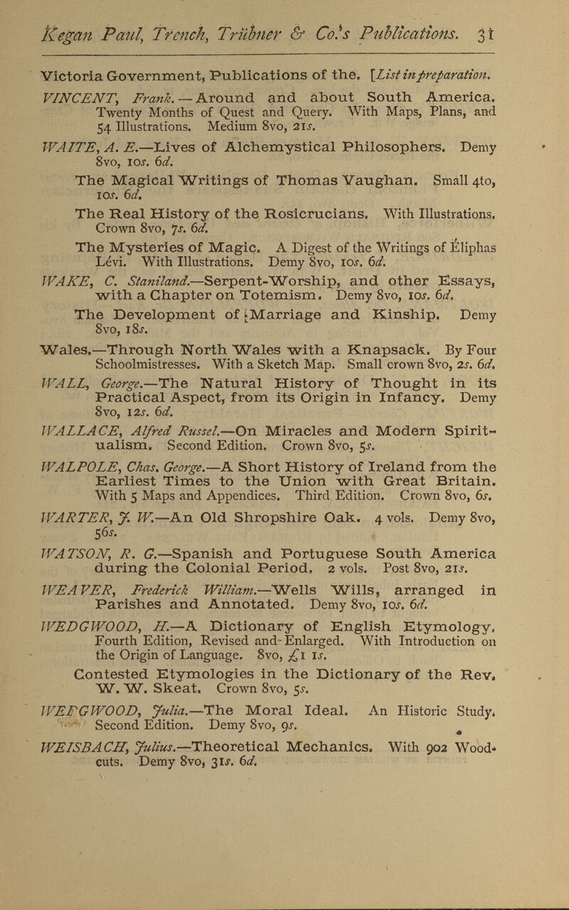 Victoria Government, Publications of the, \List in preparation. VINCENT,Frank. —Around and about South America, Twenty Months of Quest and Query. With Maps, Plans, and 54 Illustrations. Medium 8vo, 2ix. WAITE , A. E. —Lives of Alchemystical Philosophers. Demy 8vo, iox. 6d. The Magical Writings of Thomas Vaughan. Small 4to, I Ox. 6d. The Real History of the Rosicrucians. With Illustrations, Crown 8vo, 7 s. 6d. The Mysteries of Magic. A Digest of the Writings of Eliphas Lévi. With Illustrations. Demy 8vo, iox. 6d. WANE, C. Staniland. —Serpent-Worship, and other Essays, with a Chapter on Totemism. Demy 8vo, iox. 6 d. The Development of ^Marriage and Kinship. Demy 8vo, i8x. Wales.—Through North Wales with a Knapsack. By Four Schoolmistresses. With a Sketch Map. Small crown 8vo, 2 s. 6d. WALL , George. —The Natural History of Thought in its Practical Aspect, from its Origin in Infancy. Demy 8vo, 12s. 6d. WALLACE, Alfred Russel.— On Miracles and Modern Spirit ualism. Second Edition. Crown 8vo, 5x. WALPOLE , Chas. George. —A Short History of Ireland from the Earliest Times to the Union with Great Britain. With 5 Maps and Appendices. Third Edition. Crown 8vo, 6s. WARTER, J W. —An Old Shropshire Oak. 4 vols. Demy 8vo, 56X. WATSON, R. G. —Spanish and Portuguese South America during the Colonial Period. 2 vols. Post 8vo, 21 s. WEAVER, Frederick William. —Wells Wills, arranged in Parishes and Annotated. Demy 8vo, iox. 6d. WEDGWOOD, H .—A Dictionary of English Etymology, Fourth Edition, Revised and-Enlarged. With Introduction on the Origin of Language. 8vo, £\ ix. Contested Etymologies in the Dictionary of the Rev. W. W r . Skeat. Crown 8vo, 5X. WEDGWOOD, Julia.— The Moral Ideal. An Historic Study, Second Edition. Demy 8vo, 9x. WE ISBÀ CH, Julius. —Theoretical Mechanics. With 902 Wood- cuts. Demy 8vo, 3IX. 6d.