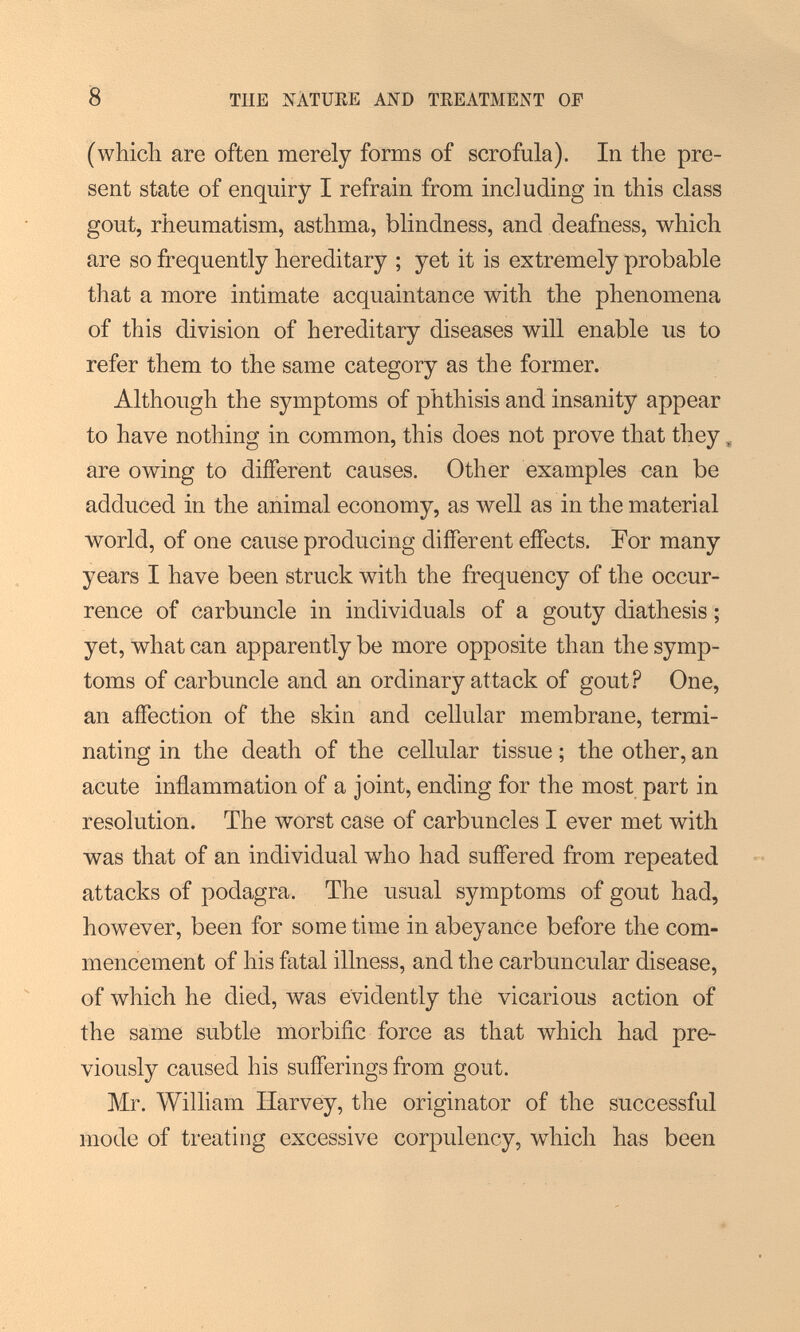 8 TUE MATURE AND TREATMENT OF (which are often merely forms of scrofula). In the pre¬ sent state of enquiry I refrain from including in this class gout, rheumatism, asthma, blindness, and deafness, which are so frequently hereditary ; yet it is extremely probable that a more intimate acquaintance with the phenomena of this division of hereditary diseases will enable us to refer them to the same category as the former. Although the symptoms of phthisis and insanity appear to have nothing in common, this does not prove that they, are owing to diíFerent causes. Other examples can be adduced in the animal economy, as Avell as in the material world, of one cause producing different effects. For many years I have been struck with the frequency of the occur¬ rence of carbuncle in individuals of a gouty diathesis ; yet, what can apparently be more opposite than the symp¬ toms of carbuncle and an ordinary attack of gout? One, an affection of the skin and cellular membrane, termi¬ nating in the death of the cellular tissue ; the other, an acute inflammation of a joint, ending for the most part in resolution. The worst case of carbuncles I ever met with was that of an individual who had suffered from repeated attacks of podagra. The usual symptoms of gout had, however, been for some time in abeyance before the com¬ mencement of his fatal illness, and the carbuncular disease, of which he died, was evidently the vicarious action of the same subtle morbific force as that which had pre¬ viously caused his sufferings from gout. Mr. William Harvey, the originator of the successful mode of treating excessive corpulency, which has been