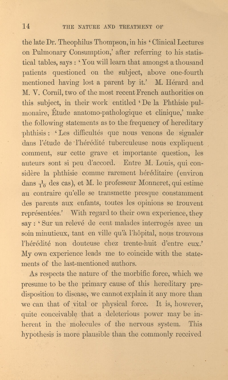 14 THE NATÜEE AND TREATMENT OF the late Dr. Theophiliis Thompson, in his ' CHnical Lectures on Pulmonary Consumption,' after referring to his statis¬ tical tables, says : ' You will learn that amongst a thousand patients questioned on the subject, above one-fourth mentioned having lost a parent by it.' M. Hérard and M. V. Cornil, two of the most recent French authorities on this subject, in their work entitled 'De la Phthisie pul- monaire. Etude anatomo-pathologique et clinique,' make the following statements as to the frequency of hereditary phthisis : ' Les difficultés que nous venons de signaler dans l'étude de ' l'hérédité tuberculeuse nous expliquent comment, sur cette grave et importante question, les auteurs sont si peu d'accord. Entre M. Louis, qui con¬ sidère la phthisie comme rarement héréditaire (environ dans des cas), et M. le professeur Monneret, qui estime au contraire qu'elle se transmette presque constamment des parents aux enfants, toutes les opinions se trouvent représentées.' With regard to their own experience, they say : ' Sur un relevé de cent malades interrogés avec un soin minutieux, tant en ville qu'à l'hôpital, nous trouvons l'hérédité non douteuse chez trente-huit d'entre eux.' My own experience leads me to coincide with the state¬ ments of the last-mentioned authors. As respects the nature of the morbific force, which we presume to be the primary cause of this hereditary pre¬ disposition to disease, we cannot explain it any more than we can that of vital or physical force. It is, however, quite conceivable that a deleterious power may be in¬ herent in the molecules of the nervous system. This hypothesis is more plausible than the commonly received