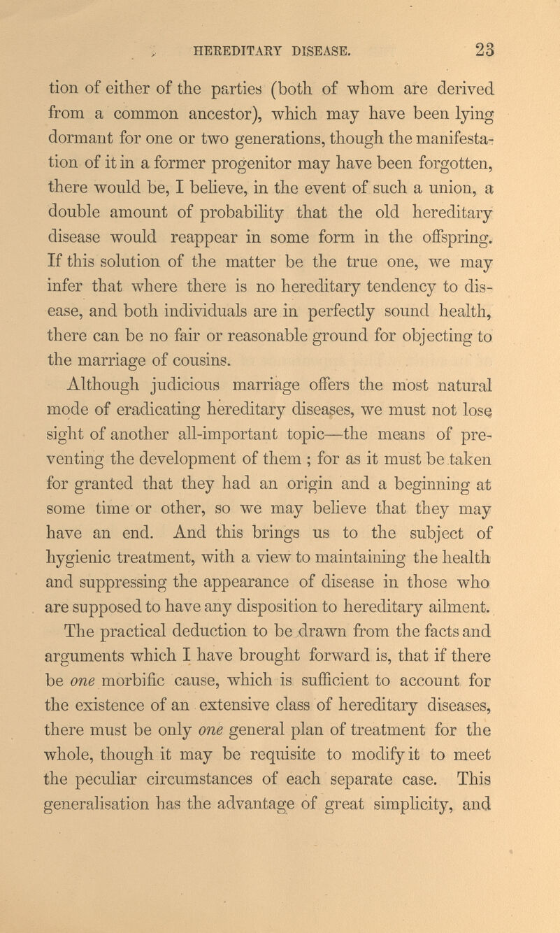 HEREDITARY DISEASE. 23 tion of either of the parties (both of whom are derived from a common ancestor), which may have been lying dormant for one or two generations, though the manifesta^ tion of it in a former progenitor may have been forgotten, there would be, I believe, in the event of such a union, a double amount of probability that the old hereditary disease would reappear in some form in the offspring. If this solution of the matter be the true one, we may infer that where there is no hereditary tendency to dis¬ ease, and both individuals are in perfectly sound health, there can be no fair or reasonable ground for objecting to the marriage of cousins. Although judicious marriage offers the most natural mode of eradicating hereditary diseases, we must not lose sight of another all-important topic—the means of pre¬ venting the development of them ; for as it must be taken for granted that they had an origin and a beginning at some time or other, so we may believe that they may have an end. And this brings us to the subject of hygienic treatment, with a view to maintaining the health and suppressing the appearance of disease in those who are supposed to have any disposition to hereditary ailment. The practical deduction to be drawn from the facts and arguments which I have brought forward is, that if there be 0726 morbific cause, which is sufficient to account for the existence of an extensive class of hereditary diseases, there must be only one general plan of treatment for the whole, though it may be requisite to modify it to meet the peculiar circumstances of each separate case. This generalisation has the advantage of great simplicity, and