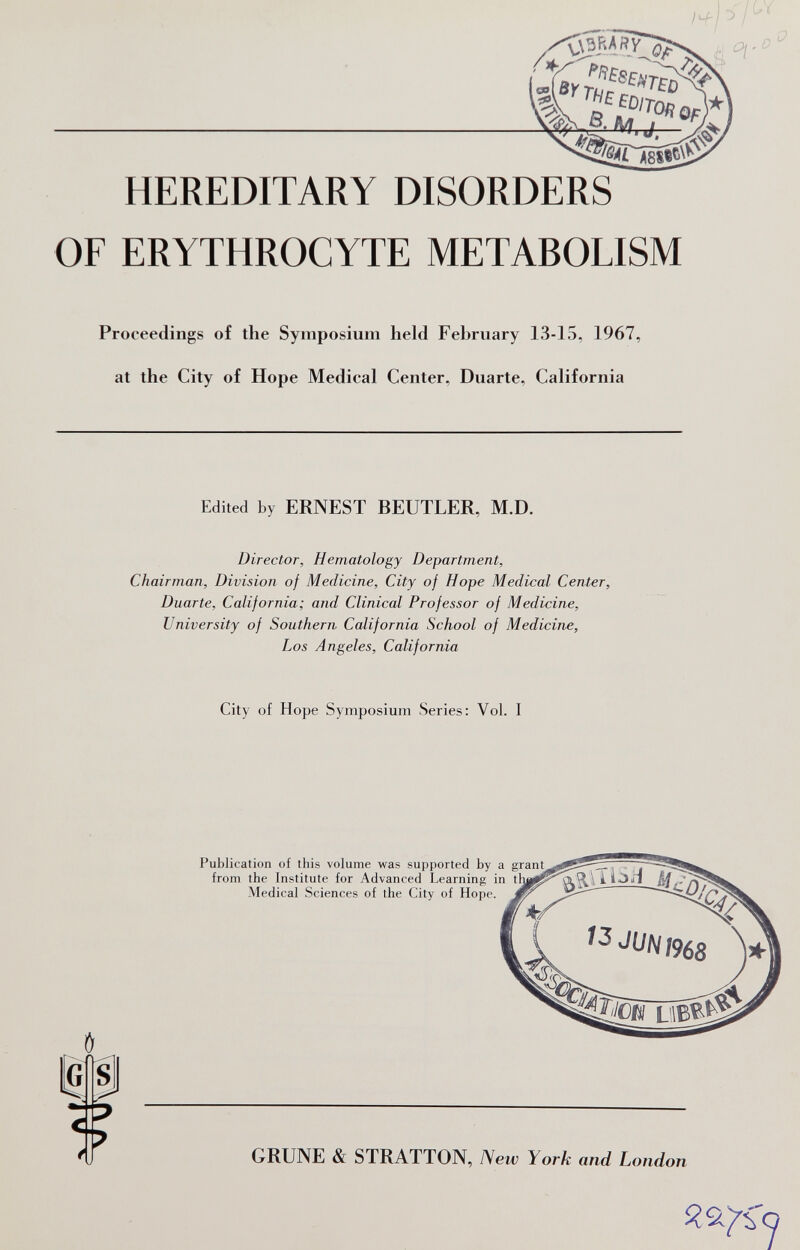 HEREDITARY DISORDERS OF ERYTHROCYTE METABOLISM Proceedings of the Symposium held February 13-15, 1967, at the City of Hope Medical Center, Duarte, California Edited by ERNEST BEUTLER, M.D. Director, Hematology Department, Chairman, Division of Medicine, City of Hope Medical Center, Duarte, California; and Clinical Professor of Medicine, University of Southern California School of Medicine, Los Angeles, California City of Hope Symposium Series: Vol. I IG Ь Publication of this volume was supported by a _ from the Institute for Advanced Learning in t Medical Sciences of the City of Hope. GRUNE & STRATTON, New York and London Я9.