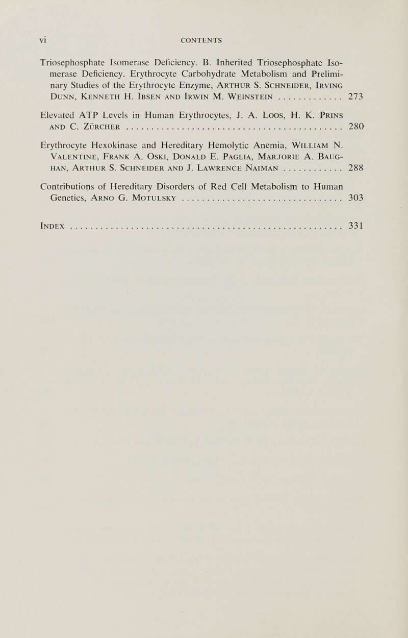 vi contents Triosephosphate Isomerase Deficiency. В. Inherited Triosephosphate Iso- merase Deficiency. Erythrocyte Carbohydrate Metabolism and Prelimi¬ nary Studies of the Erythrocyte Enzyme, Arthur S. Schneider, Irving Dunn, Kenneth H. Ibsen and Irwin M. Weinstein 273 Elevated ATP Levels in Human Erythrocytes, J. A. Loos, H. K. Prins and C. ZÜRCHER  280 Erythrocyte Hexokinase and Hereditary Hemolytic Anemia, William N. Valentine, Frank A. Oski, Donald E. Paglia, Marjorie A. Baug- han, Arthur S. Schneider and J. Lawrence Naiman 288 Contributions of Hereditary Disorders of Red Cell Metabolism to Human Genetics, Arno G. Motulsky  303 Index 331