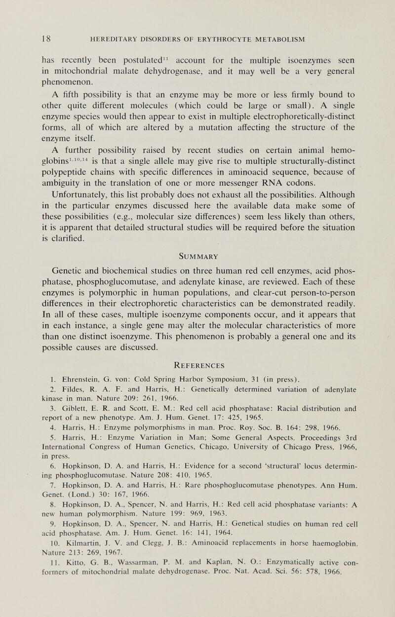 18 hereditary disorders of erythrocyte metabolism has recently been postulateci^^ account for the multiple isoenzymes seen in mitochondrial malate dehydrogenase, and it may well be a very general phenomenon. A fifth possibility is that an enzyme may be more or less firmly bound to other quite different molecules (which could be large or small). A single enzyme species would then appear to exist in multiple electrophoretically-distinct forms, all of which are altered by a mutation affecting the structure of the enzyme itself. A further possibility raised by recent studies on certain animal hemo¬ globins^''^ is that a single allele may give rise to multiple structurally-distinct polypeptide chains with specific differences in aminoacid sequence, because of ambiguity in the translation of one or more messenger RNA codons. Unfortunately, this list probably does not exhaust all the possibilities. Although in the particular enzymes discussed here the available data make some of these possibilities (e.g., molecular size differences) seem less likely than others, it is apparent that detailed structural studies will be required before the situation is clarified. Summary Genetic and biochemical studies on three human red cell enzymes, acid phos¬ phatase, phosphoglucomutase, and adenylate kinase, are reviewed. Each of these enzymes is polymorphic in human populations, and clear-cut person-to-person differences in their electrophoretic characteristics can be demonstrated readily. In all of these cases, multiple isoenzyme components occur, and it appears that in each instance, a single gene may alter the molecular characteristics of more than one distinct isoenzyme. This phenomenon is probably a general one and its possible causes are discussed. References 1. Ehrenstein, G. von: Cold Spring Harbor Symposium, 31 (in press). 2. Fildes, R. A. F. and Harris, H. : Genetically determined variation of adenylate kinase in man. Nature 209: 261, 1966. 3. Giblett, E. R. and Scott, E. M.: Red cell acid phosphatase: Racial distribution and report of a new phenotype. Am. J. Hum. Genet. 17: 425, 1965. 4. Harris, H.: Enzyme polymorphisms in man. Proc. Roy. Soc. B. 164: 298, 1966. 5. Harris, H.: Enzyme Variation in Man; Some General Aspects. Proceedings 3rd International Congress of Human Genetics, Chicago, University of Chicago Press, 1966, in press. 6. Hopkinson, D. A. and Harris, H. : Evidence for a second 'structural' locus determin¬ ing phosphoglucomutase. Nature 208: 410, 1965. 7. Hopkinson, D. A. and Harris, H. : Rare phosphoglucomutase phenotypes. Ann Hum. Genet. (Lond.) 30: 167, 1966. 8. Hopkinson, D. A., Spencer, N. and Harris, H.: Red cell acid phosphatase variants: A new human polymorphism. Nature 199: 969, 1963. 9. Hopkinson, D. A., Spencer, N. and Harris, H.: Genetical studies on human red cell acid phosphatase. Am. J. Hum. Genet. 16: 141, 1964. 10. Kilmartin, J. V. and Clegg, J. В.: Aminoacid replacements in horse haemoglobin. Nature 213: 269, 1967. 11. Kitto, G. В., Wassarman, P. M. and Kaplan, N. O.: Enzymatically active con- formers of mitochondrial malate dehydrogenase. Proc. Nat. Acad. Sci. 56: 578, 1966.