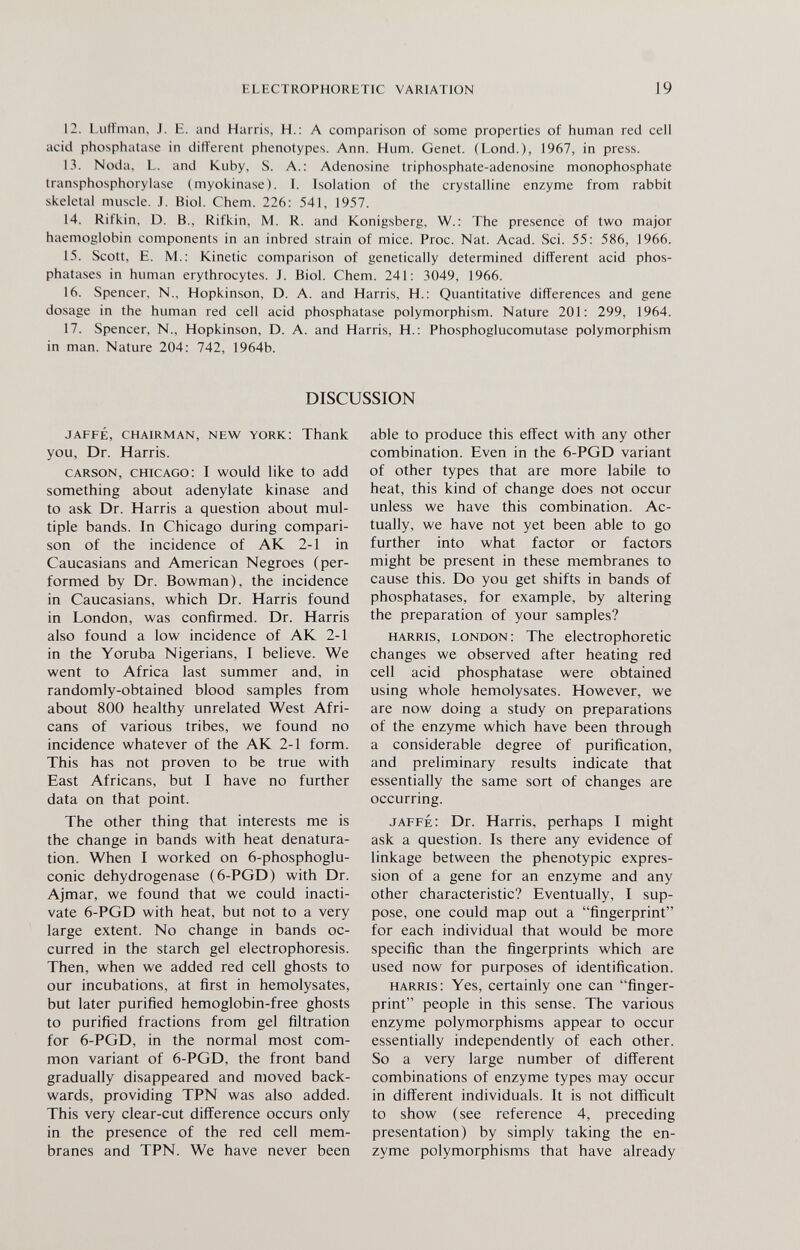 ELECTROPHORHTIC VARIATION 19 12. Liitt'man, J. E. and Harris, H.: A comparison of some properties of human red cell acid phosphatase in different phenotypes. Ann. Hum. Genet. (Lond.), 1967, in press. 13. Nöda, L. and Kuby, S. A.: Adenosine triphosphate-adenosine monophosphate transphosphorylase (myokinase). I. Isolation of the crystalline enzyme from rabbit skeletal muscle. J. Biol. Chem. 226: 541, 1957. 14. Rifkin, D. В., Rifkin, M. R. and Königsberg, W.: The presence of two major haemoglobin components in an inbred strain of mice. Proc. Nat. Acad. Sci. 55: 586, 1966. 15. Scott, E. M.: Kinetic comparison of genetically determined different acid phos¬ phatases in human erythrocytes. J. Biol. Chem. 241: 3049, 1966. 16. Spencer, N.. Hopkinson, D. A. and Harris, H.: Quantitative differences and gene dosage in the human red cell acid phosphatase polymorphism. Nature 201: 299, 1964. 17. Spencer, N., Hopkinson, D. A. and Harris, H.: Phosphoglucomutase polymorphism in man. Nature 204: 742, 1964b. DISCUSSION JAFFÉ, CHAIRMAN, NEW YORK: Thank you, Dr. Harris. CARSON, CHICAGO: I would like to add something about adenylate kinase and to ask Dr. Harris a question about mul¬ tiple bands. In Chicago during compari¬ son of the incidence of AK 2-1 in Caucasians and American Negroes (per¬ formed by Dr. Bowman), the incidence in Caucasians, which Dr. Harris found in London, was confirmed. Dr. Harris also found a low incidence of AK 2-1 in the Yoruba Nigerians, I believe. We went to Africa last summer and, in randomly-obtained blood samples from about 800 healthy unrelated West Afri¬ cans of various tribes, we found no incidence whatever of the AK 2-1 form. This has not proven to be true with East Africans, but I have no further data on that point. The other thing that interests me is the change in bands with heat denatura- tion. When I worked on 6-phosphoglu- conic dehydrogenase (6-PGD) with Dr. Ajmar, we found that we could inacti¬ vate 6-PGD with heat, but not to a very large extent. No change in bands oc¬ curred in the starch gel electrophoresis. Then, when we added red cell ghosts to our incubations, at first in hemolysates, but later purified hemoglobin-free ghosts to purified fractions from gel filtration for 6-PGD, in the normal most com¬ mon variant of 6-PGD, the front band gradually disappeared and moved back¬ wards, providing TPN was also added. This very clear-cut difference occurs only in the presence of the red cell mem¬ branes and TPN. We have never been able to produce this effect with any other combination. Even in the 6-PGD variant of other types that are more labile to heat, this kind of change does not occur unless we have this combination. Ac¬ tually, we have not yet been able to go further into what factor or factors might be present in these membranes to cause this. Do you get shifts in bands of phosphatases, for example, by altering the preparation of your samples? HARRIS, LONDON: The electrophoretic changes we observed after heating red cell acid phosphatase were obtained using whole hemolysates. However, we are now doing a study on preparations of the enzyme which have been through a considerable degree of purification, and preliminary results indicate that essentially the same sort of changes are occurring. JAFFÉ: Dr. Harris, perhaps I might ask a question. Is there any evidence of linkage between the phenotypic expres¬ sion of a gene for an enzyme and any other characteristic? Eventually, I sup¬ pose, one could map out a fingerprint for each individual that would be more specific than the fingerprints which are used now for purposes of identification. HARRIS: Yes, certainly one can finger¬ print people in this sense. The various enzyme polymorphisms appear to occur essentially independently of each other. So a very large number of different combinations of enzyme types may occur in different individuals. It is not difficult to show (see reference 4, preceding presentation) by simply taking the en¬ zyme polymorphisms that have already