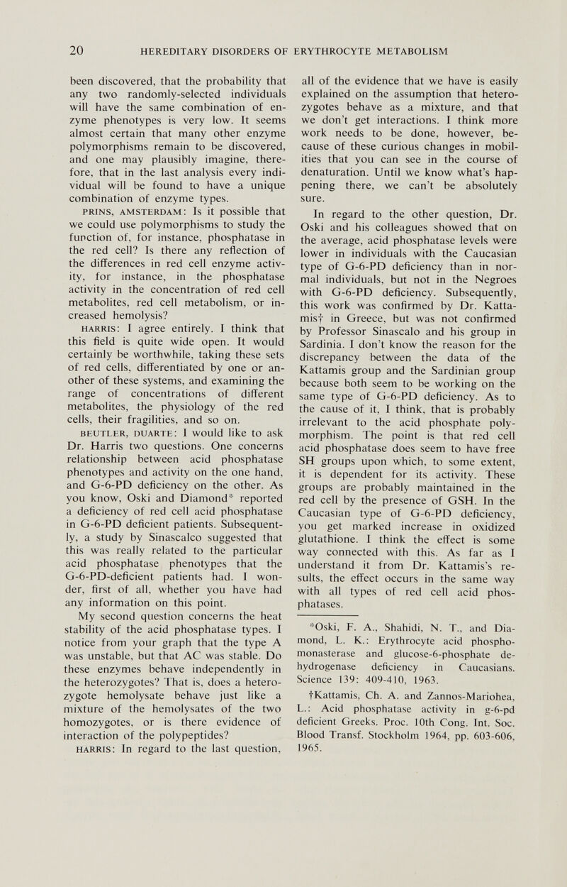 20 HEREDITARY DISORDERS OF ERYTHROCYTE METABOLISM been discovered, that the probabiHty that any two randomly-selected individuals will have the same combination of en¬ zyme phenotypes is very low. It seems almost certain that many other enzyme polymorphisms remain to be discovered, and one may plausibly imagine, there¬ fore, that in the last analysis every indi¬ vidual will be found to have a unique combination of enzyme types. prins, amsterdam: Is it possible that we could use polymorphisms to study the function of, for instance, phosphatase in the red cell? Is there any reflection of the differences in red cell enzyme activ¬ ity, for instance, in the phosphatase activity in the concentration of red cell metabolites, red cell metabolism, or in¬ creased hemolysis? harris: I agree entirely. I think that this field is quite wide open. It would certainly be worthwhile, taking these sets of red cells, differentiated by one or an¬ other of these systems, and examining the range of concentrations of different metabolites, the physiology of the red cells, their fragilities, and so on. beutler, duarte: I would like to ask Dr. Harris two questions. One concerns relationship between acid phosphatase phenotypes and activity on the one hand, and G-6-PD deficiency on the other. As you know, Oski and Diamond* reported a deficiency of red cell acid phosphatase in G-6-PD deficient patients. Subsequent¬ ly, a study by Sinascalco suggested that this was really related to the particular acid phosphatase phenotypes that the G-6-PD-deficient patients had. I won¬ der, first of all, whether you have had any information on this point. My second question concerns the heat stability of the acid phosphatase types. I notice from your graph that the type A was unstable, but that AC was stable. Do these enzymes behave independently in the heterozygotes? That is, does a hetero¬ zygote hemolysate behave just like a mixture of the hemolysates of the two homozygotes, or is there evidence of interaction of the polypeptides? harris: In regard to the last question. all of the evidence that we have is easily explained on the assumption that hetero¬ zygotes behave as a mixture, and that we don't get interactions. I think more work needs to be done, however, be¬ cause of these curious changes in mobil¬ ities that you can see in the course of denaturation. Until we know what's hap¬ pening there, we can't be absolutely sure. In regard to the other question, Dr. Oski and his colleagues showed that on the average, acid phosphatase levels were lower in individuals with the Caucasian type of G-6-PD deficiency than in nor¬ mal individuals, but not in the Negroes with G-6-PD deficiency. Subsequently, this work was confirmed by Dr. Katta- misf in Greece, but was not confirmed by Professor Sinascalo and his group in Sardinia. I don't know the reason for the discrepancy between the data of the Kattamis group and the Sardinian group because both seem to be working on the same type of G-6-PD deficiency. As to the cause of it, I think, that is probably irrelevant to the acid phosphate poly¬ morphism. The point is that red cell acid phosphatase does seem to have free SH groups upon which, to some extent, it is dependent for its activity. These groups are probably maintained in the red cell by the presence of GSH. In the Caucasian type of G-6-PD deficiency, you get marked increase in oxidized glutathione. I think the efl'ect is some way connected with this. As far as I understand it from Dr. Kattamis's re¬ sults, the effect occurs in the same way with all types of red cell acid phos¬ phatases. *Oski, F. A., Shahidi, N. T., and Dia¬ mond, L. K. : Erythrocyte acid phospho- monasterase and glucose-6-phosphate de¬ hydrogenase deficiency in Caucasians. Science 139: 409-410, 1963. fKattamis, Ch. A. and Zannos-Mariohea, L.: Acid phosphatase activity in g-6-pd deficient Greeks. Proc. 10th Cong. Int. Soc. Blood Transf. Stockholm 1964, pp. 603-606, 1965.