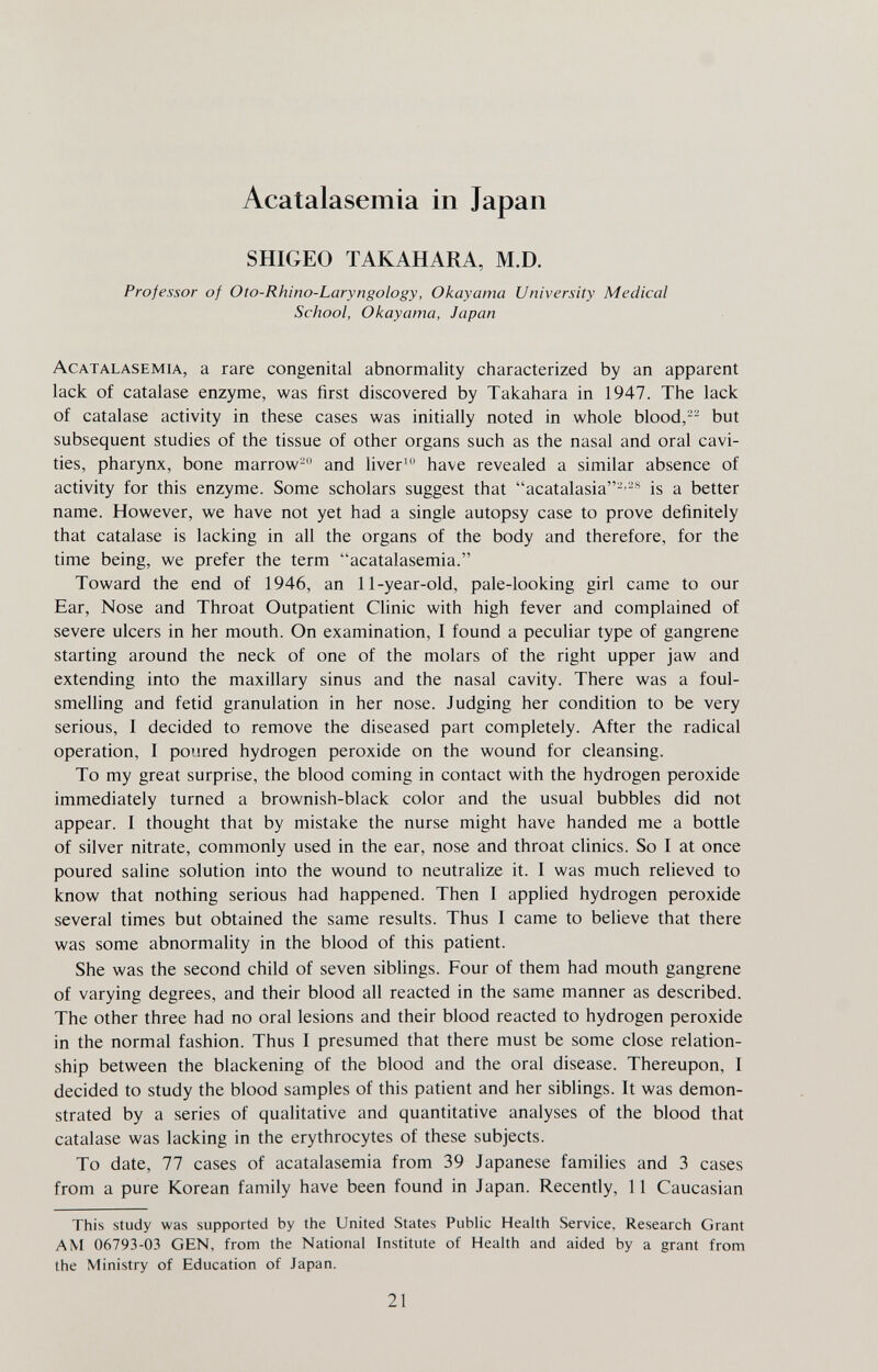 Acatalasemia in Japan SHIGEO TAKAHARA, M.D. Professor of Oto-Rhino-Laryngology, Okay ama University Medical School, Okayama, Japan Acatalasemia, a rare congenital abnormality characterized by an apparent lack of catalase enzyme, was first discovered by Takahara in 1947. The lack of catalase activity in these cases was initially noted in whole blood,-- but subsequent studies of the tissue of other organs such as the nasal and oral cavi¬ ties, pharynx, bone marrow- and liver^ have revealed a similar absence of activity for this enzyme. Some scholars suggest that acatalasia-is a better name. However, we have not yet had a single autopsy case to prove definitely that catalase is lacking in all the organs of the body and therefore, for the time being, we prefer the term acatalasemia. Toward the end of 1946, an 11-year-old, pale-looking girl came to our Ear, Nose and Throat Outpatient Clinic with high fever and complained of severe ulcers in her mouth. On examination, I found a peculiar type of gangrene starting around the neck of one of the molars of the right upper jaw and extending into the maxillary sinus and the nasal cavity. There was a foul- smelling and fetid granulation in her nose. Judging her condition to be very serious, I decided to remove the diseased part completely. After the radical operation, I poured hydrogen peroxide on the wound for cleansing. To my great surprise, the blood coming in contact with the hydrogen peroxide immediately turned a brownish-black color and the usual bubbles did not appear. I thought that by mistake the nurse might have handed me a bottle of silver nitrate, commonly used in the ear, nose and throat clinics. So I at once poured saline solution into the wound to neutralize it. I was much relieved to know that nothing serious had happened. Then I applied hydrogen peroxide several times but obtained the same results. Thus I came to believe that there was some abnormality in the blood of this patient. She was the second child of seven siblings. Four of them had mouth gangrene of varying degrees, and their blood all reacted in the same manner as described. The other three had no oral lesions and their blood reacted to hydrogen peroxide in the normal fashion. Thus I presumed that there must be some close relation¬ ship between the blackening of the blood and the oral disease. Thereupon, I decided to study the blood samples of this patient and her siblings. It was demon¬ strated by a series of qualitative and quantitative analyses of the blood that catalase was lacking in the erythrocytes of these subjects. To date, 77 cases of acatalasemia from 39 Japanese families and 3 cases from a pure Korean family have been found in Japan. Recently, 11 Caucasian This study was supported by the United States Public HeaUh Service, Research Grant AM 06793-03 GEN, from the National Institute of Health and aided by a grant from the Ministry of Education of Japan. 21