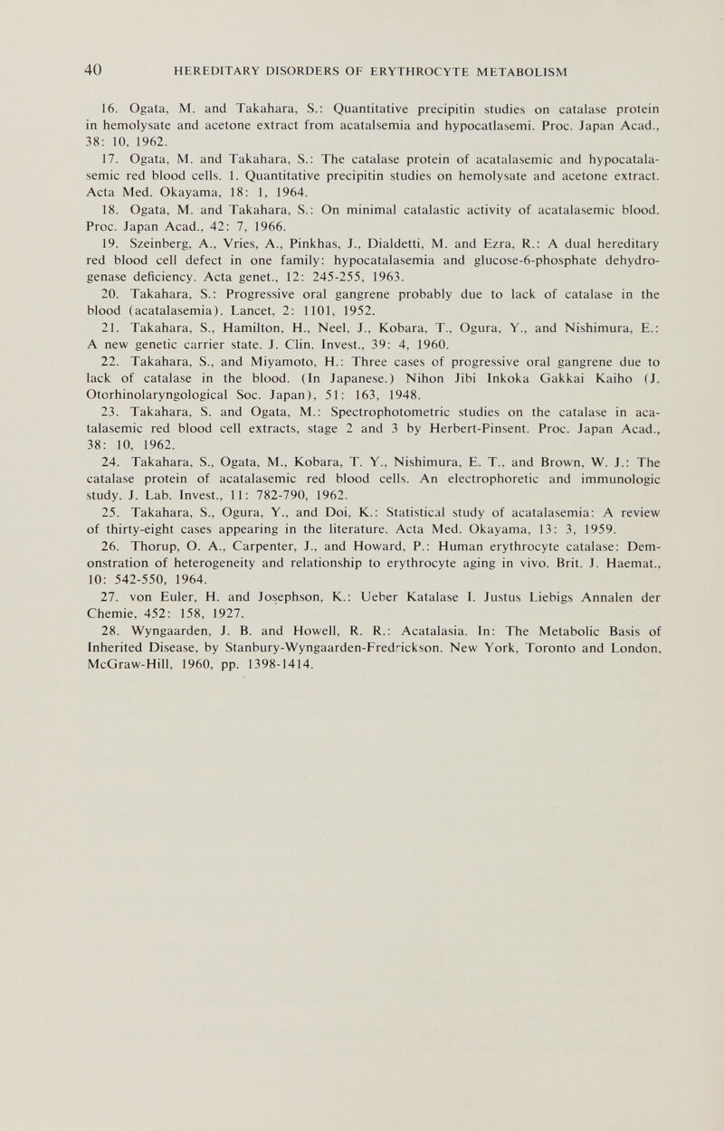 40 HEREDITARY DISORDERS OF ERYTHROCYTE METABOLISM 16. Ogata, M. and Takahara, S.: Quantitative precipitin studies on catalase protein in hemolysate and acetone extract from acatalsemia and hypocatlasemi. Proc. Japan Acad., 38: 10, 1962. 17. Ogata, M. and Takahara, S.: The catalase protein of acatalasemic and hypocatala- semic red blood cells. 1. Quantitative precipitin studies on hemolysate and acetone extract. Acta Med. Okayama, 18: 1, 1964. 18. Ogata, M. and Takahara, S.: On minimal catalastic activity of acatalasemic blood. Proc. Japan Acad., 42: 7, 1966. 19. Szeinberg, A., Vries, A., Pinkhas, J., Dialdetti, M. and Ezra, R.: A dual hereditary red blood cell defect in one family: hypocatalasemia and glucose-6-phosphate dehydro¬ genase deficiency. Acta genet., 12: 245-255, 1963. 20. Takahara, S.: Progressive oral gangrene probably due to lack of catalase in the blood (acatalasemia). Lancet, 2: 1101, 1952. 21. Takahara, S., Hamilton, H., Neel, J., Kobara, T., Ogura, Y., and Nishimura, E.: A new genetic carrier state. J. Clin. Invest., 39: 4, 1960. 22. Takahara, S., and Miyamoto, H.: Three cases of progressive oral gangrene due to lack of catalase in the blood. (In Japanese.) Nihon Jibi Inkoka Gakkai Kaiho (J. Otorhinolaryngological Soc. Japan), 51: 163, 1948. 23. Takahara, S. and Ogata, M.: Spectrophotometric studies on the catalase in aca¬ talasemic red blood cell extracts, stage 2 and 3 by Herbert-Pinsent. Proc. Japan Acad., 38: 10, 1962. 24. Takahara, S., Ogata, M., Kobara, T. Y., Nishimura, E. T., and Brown, W. J.: The catalase protein of acatalasemic red blood cells. An electrophoretic and immunologic study. J. Lab. Invest., 11: 782-790, 1962. 25. Takahara, S., Ogura, Y., and Doi, K.: Statistical study of acatalasemia: A review of thirty-eight cases appearing in the literature. Acta Med. Okayama, 13: 3, 1959. 26. Thorup, O. A., Carpenter, J., and Howard, P.: Human erythrocyte catalase: Dem¬ onstration of heterogeneity and relationship to erythrocyte aging in vivo. Brit. J. Haemat., 10: 542-550, 1964. 27. von Euler, H. and Josephson, K.: Ueber Katalase I. Justus Liebigs Annalen der Chemie, 452: 158, 1927. 28. Wyngaarden, J. B. and Howell, R. R.: Acatalasia. In: The Metabolic Basis of Inherited Disease, by Stanbury-Wyngaarden-Fredrickson. New York, Toronto and London, McGraw-Hill, 1960, pp. 1398-1414.