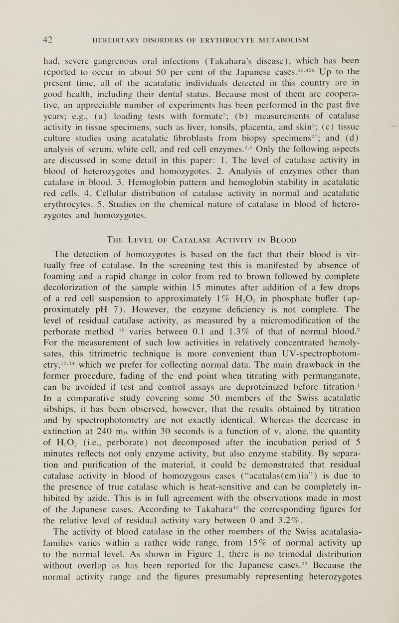 42 hereditary disorders of erythrocyte metabolism had, severe gangrenous oral infections (Takahara's disease), which has been reported to occur in about 50 per cent of the Japanese cases/-^-'' Up to the present time, all of the acatalatic individuals detected in this country are in good health, including their dental status. Because most of them are coopera¬ tive, an appreciable number of experiments has been performed in the past five years; e.g., (a) loading tests with formate-; (b) measurements of catalase activity in tissue specimens, such as liver, tonsils, placenta, and skin'-; (c) tissue culture studies using acatalatic fibroblasts from biopsy specimens-'; and (d) analysis of serum, white cell, and red cell enzymes.-'^ Only the following aspects are discussed in some detail in this paper: 1. The level of catalase activity in blood of heterozygotes and homozygotes. 2. Analysis of enzymes other than catalase in blood. 3. Hemoglobin pattern and hemoglobin stability in acatalatic red cells. 4. Cellular distribution of catalase activity in normal and acatalatic erythrocytes. 5. Studies on the chemical nature of catalase in blood of hetero¬ zygotes and homozygotes. The Level of Catalase Activity in Blood The detection of homozygotes is based on the fact that their blood is vir¬ tually free of catalase. In the screening test this is manifested by absence of foaming and a rapid change in color from red to brown followed by complete decolorization of the sample within 15 minutes after addition of a few drops of a red cell suspension to approximately 1% HjO. in phosphate buffer (ap¬ proximately pH 7). However, the enzyme deficiency is not complete. The level of residual catalase activity, as measured by a micromodification of the perborate method  varies between 0.1 and 1.3% of that of normal blood.^ For the measurement of such low activities in relatively concentrated hemoly- sates, this titrimetric technique is more convenient than UV-spectrophotom- etry,i3 ii which we prefer for collecting normal data. The main drawback in the former procedure, fading of the end point when titrating with permanganate, can be avoided if test and control assays are deproteinized before titration.^ In a comparative study covering some 50 members of the Swiss acatalatic sibships, it has been observed, however, that the results obtained by titration and by spectrophotometry are not exactly identical. Whereas the decrease in extinction at 240 m/x within 30 seconds is a function of v„ alone, the quantity of H2O:, (i.e., perborate) not decomposed after the incubation period of 5 minutes reflects not only enzyme activity, but also enzyme stability. By separa¬ tion and purification of the material, it could be demonstrated that residual catalase activity in blood of homozygous cases (acatalas(em)ia) is due to the presence of true catalase which is heat-sensitive and can be completely in¬ hibited by azide. This is in full agreement with the observations made in most of the Japanese cases. According to Takahara^- the corresponding figures for the relative level of residual activity vary between 0 and 3.2%. The activity of blood catalase in the other members of the Swiss acatalasia- families varies within a rather wide range, from 15% of normal activity up to the normal level. As shown in Figure 1, there is no trimodal distribution without overlap as has been reported for the Japanese cases.Because the normal activity range and the figures presumably representing heterozygotes
