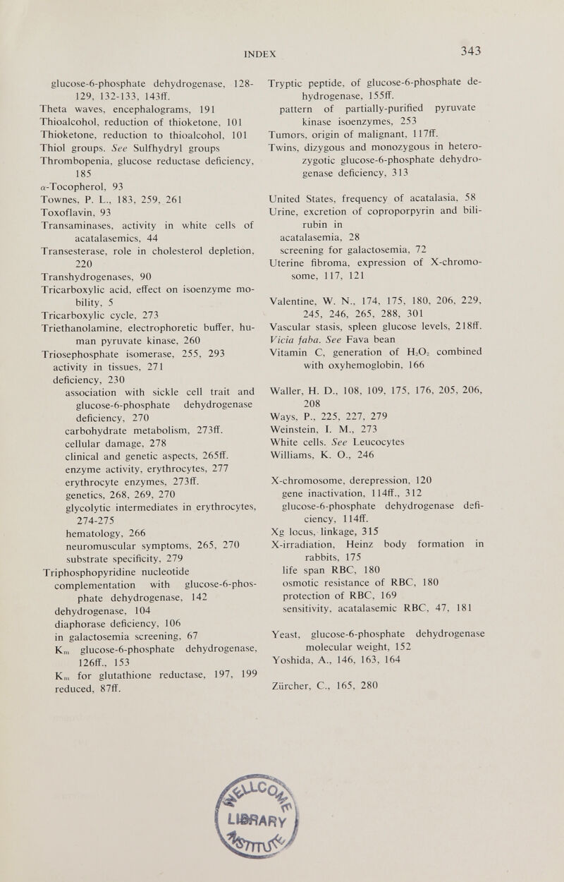INDEX 343 glucose-6-phosphate dehydrogenase, 128- 129, 132-133, 143ff. Thêta waves, encephalograms, 191 Thioalcohol, reduction of thioketone, 101 Thioketone, reduction to thioalcohol, 101 Thiol groups. See Sulfhydryl groups Thrombopenia, glucose reductase deficiency, 185 a-Tocopherol, 93 Townes, P. L., 183, 259, 261 Toxoflavin, 93 Transaminases, activity in white cells of acatalasemics, 44 Transesterase, role in cholesterol depletion, 220 Transhydrogenases, 90 Tricarboxylic acid, effect on isoenzyme mo¬ bility, 5 Tricarboxylic cycle, 273 Triethanolamine, electrophoretic buffer, hu¬ man pyruvate kinase, 260 Triosephosphate isomerase, 255, 293 activity in tissues, 271 deficiency, 230 association with sickle cell trait and glucose-6-phosphate dehydrogenase deficiency, 270 carbohydrate metabolism, 273ff. cellular damage, 278 clinical and genetic aspects, 265ff. enzyme activity, erythrocytes, 277 erythrocyte enzymes, 273ff. genetics, 268, 269, 270 glycolytic intermediates in erythrocytes, 274-275 hematology, 266 neuromuscular symptoms, 265, 270 substrate specificity, 279 Triphosphopyridine nucleotide complementation with glucose-6-phos- phate dehydrogenase, 142 dehydrogenase, 104 diaphorase deficiency, 106 in galactosemia screening, 67 Km glucose-6-phosphate dehydrogenase, ]26ff., 153 Km for glutathione reductase, 197, 199 reduced, 87ff. Tryptic peptide, of glucose-6-phosphate de¬ hydrogenase, 155ff. pattern of partially-purified pyruvate kinase isoenzymes, 253 Tumors, origin of malignant, 117ff. Twins, dizygous and monozygous in hetero- zygotic glucose-6-phosphate dehydro¬ genase deficiency, 313 United States, frequency of acatalasia, 58 Urine, excretion of coproporpyrin and bili¬ rubin in acatalasemia, 28 screening for galactosemia, 72 Uterine fibroma, expression of X-chromo- some, 117, 121 Valentine, W. N., 174, 175, 180, 206, 229, 245, 246, 265, 288, 301 Vascular stasis, spleen glucose levels, 218ff. Vicia faba. See Fava bean Vitamin C, generation of H-O- combined with oxyhemoglobin, 166 Waller, H. D., 108, 109, 175. 176, 205, 206, 208 Ways, P., 225, 227, 279 Weinstein, I. M., 273 White cells. See Leucocytes Williams, K. O., 246 X-chromosome, derepression, 120 gene inactivation, 114ff., 312 glucose-6-phosphate dehydrogenase defi¬ ciency, 114flf. Xg locus, linkage, 315 X-irradiation, Heinz body formation in rabbits, 175 life span RBC, 180 osmotic resistance of RBC, 180 protection of RBC, 169 sensitivity, acatalasemic RBC, 47, 181 Yeast, glucose-6-phosphate dehydrogenase molecular weight, 152 Yoshida, A., 146, 163, 164 Zürcher, е., 165, 280
