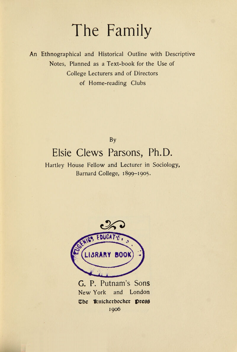 The Family An Ethnographical and Historical Outline with Descriptive Notes, Planned as a Text-book for the Use of College Lecturers and of Directors of Home-reading Clubs By Elsie Clews Parsons, Ph.D. Hartley House Fellow and Lecturer in Sociology, Barnard College, 1899-1905. G. P. Putnam's Sons New York and London JLbe nichecbocfìer press 1906