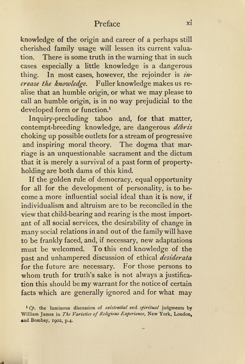 Preface xî knowledge of the origin and career of a perhaps still cherished family usage will lessen its current valua¬ tion. There is some truth in the warning that in such cases especially a little knowledge is a dangerous thing. In most cases, however, the rejoinder is in¬ crease the knowledge. Fuller knowledge makes us re¬ alise that an humble origin, or what we may please to call an humble origin, is in no way prejudicial to the developed form or function.^ Inquiry-precluding taboo and, for that matter, contempt-breeding knowledge, are dangerous débris choking up possible outlets for a stream of progressive and inspiring moral theory. The dogma that mar¬ riage is an unquestionable sacrament and the dictum that it is merely a survival of a past form of property- holding are both dams of this kind. If the golden rule of democracy, equal opportunity for all for the development of personality, is to be¬ come a more influential social ideal than it is now, if individualism and altruism are to be reconciled in the view that child-bearing and rearing is the most import¬ ant of all social services, the desirability of change in many social relations in and out of the family will have to be frankly faced, and, if necessary, new adaptations must be welcomed. To this end knowledge of the past and unhampered discussion of ethical desiderata for the future are necessary. For those persons to whom truth for truth's sake is not always a justifica¬ tion this should be my warrant for the notice of certain facts which are generally ignored and for what may * Cp. the luminous discussion of existential and spiritual judgments by William James in The Varieties of Religious Experience, New York, London, and Bombay, 1902, p.4.