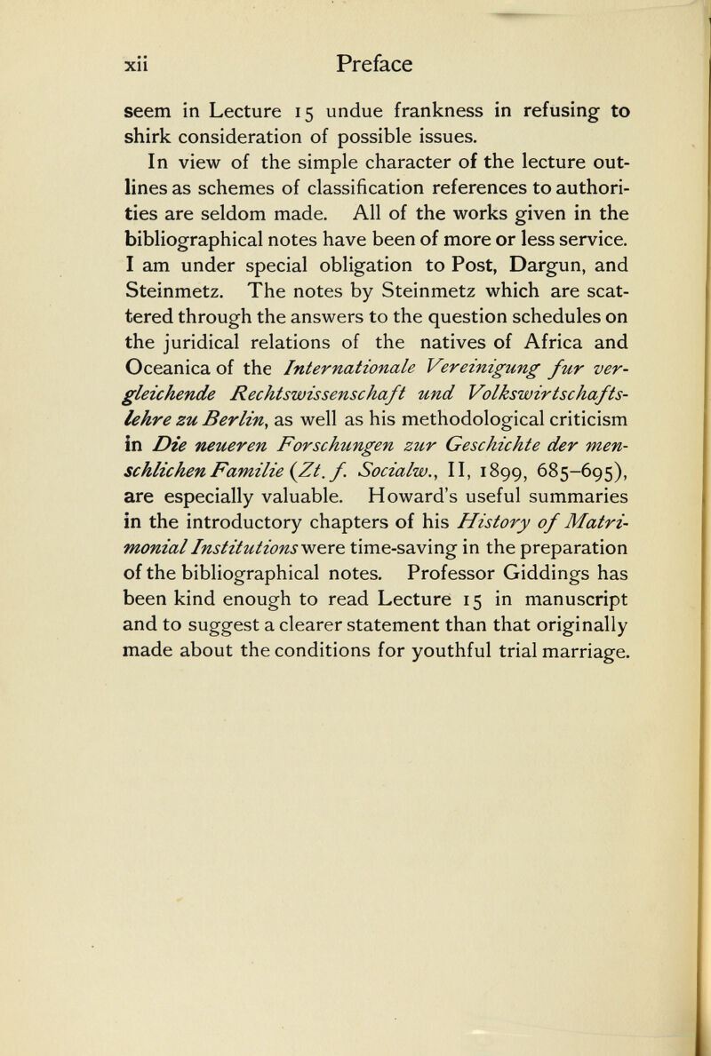 Preface seem in Lecture 15 undue frankness in refusing to shirk consideration of possible issues. In view of the simple character of the lecture out¬ lines as schemes of classification references to authori¬ ties are seldom made. All of the works given in the bibliographical notes have been of more or less service. I am under special obligation to Post, Dargun, and Steinmetz. The notes by Steinmetz which are scat¬ tered through the answers to the question schedules on the juridical relations of the natives of Africa and Oceanica of the Internationale Vereinigung fur ver¬ gleichende Rechtswissenschaft und Volkswirtschafts¬ lehre zu Berlin, as well as his methodological criticism in Die Tieueren Forschungen zur Geschichte der men¬ schlichen Familie {Zt. f. Socialw., II, 1899, 685-695), are especially valuable. Howard's useful summaries in the introductory chapters of his History of Matri¬ monial Institutionsvjç^rç^ time-saving in the preparation of the bibliographical notes. Professor Giddings has been kind enough to read Lecture 15 in manuscript and to suggest a clearer statement than that originally made about the conditions for youthful trial marriage.