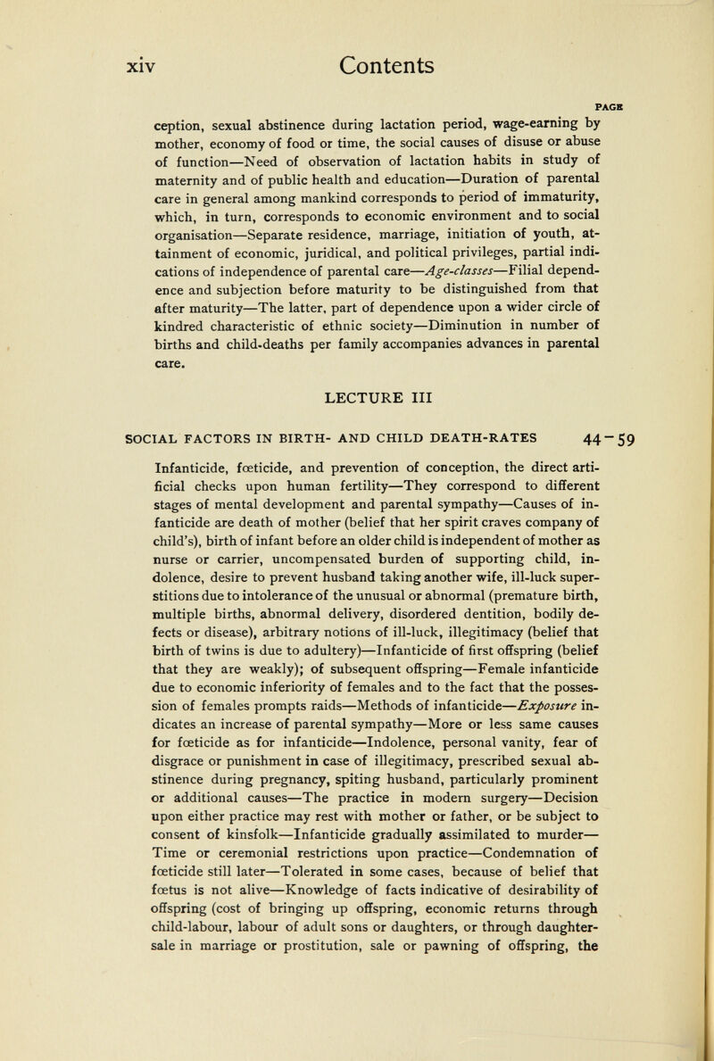 xiv Contents PAGB ception, sexual abstinence during lactation period, wage-earning by mother, economy of food or time, the social causes of disuse or abuse of function—Need of observation of lactation habits in study of maternity and of public health and education—Duration of parental care in general among mankind corresponds to period of immaturity, which, in turn, corresponds to economic environment and to social organisation—Separate residence, marriage, initiation of youth, at¬ tainment of economic, juridical, and political privileges, partial indi¬ cations of independence of parental care—Age-classes—Filial depend¬ ence and subjection before maturity to be distinguished from that after maturity—The latter, part of dependence upon a wider circle of kindred characteristic of ethnic society—Diminution in number of births and child-deaths per family accompanies advances in parental care. LECTURE III SOCIAL FACTORS IN BIRTH- AND CHILD DEATH-RATES 44-59 Infanticide, foeticide, and prevention of conception, the direct arti¬ ficial checks upon human fertility—They correspond to different stages of mental development and parental sympathy—Causes of in¬ fanticide are death of mother (belief that her spirit craves company of child's), birth of infant before an older child is independent of mother as nurse or carrier, uncompensated burden of supporting child, in¬ dolence, desire to prevent husband taking another wife, ill-luck super¬ stitions due to intolerance of the unusual or abnormal (premature birth, multiple births, abnormal delivery, disordered dentition, bodily de¬ fects or disease), arbitrary notions of ill-luck, illegitimacy (belief that birth of twins is due to adultery)—Infanticide of first offspring (belief that they are weakly); of subsequent offspring—Female infanticide due to economic inferiority of females and to the fact that the posses¬ sion of females prompts raids—Methods of infanticide—Exposure in¬ dicates an increase of parental sympathy—More or less same causes for foeticide as for infanticide—Indolence, personal vanity, fear of disgrace or punishment in case of illegitimacy, prescribed sexual ab¬ stinence during pregnancy, spiting husband, particularly prominent or additional causes—The practice in modem surgery—Decision upon either practice may rest with mother or father, or be subject to consent of kinsfolk—Infanticide gradually assimilated to murder— Time or ceremonial restrictions upon practice—Condemnation of foeticide still later—Tolerated in some cases, because of belief that foetus is not alive—Knowledge of facts indicative of desirability of offspring (cost of bringing up offspring, economic returns through child-labour, labour of adult sons or daughters, or through daughter- sale in marriage or prostitution, sale or pawning of offspring, the