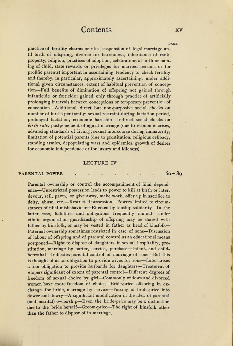 Contents XV practice of fertility charms or rites, suspension of legal marriage un¬ til birth of offspring, divorce for barrenness, inheritance of rank, property, religion, practices of adoption, celebrations at birth or nam¬ ing of child, state rewards or privileges for married persons or for prolific parents) important in ascertaining tendency to check fertility and thereby, in particular, approximately ascertaining, under addi¬ tional given circumstances, extent of habitual prevention of concep¬ tion—Full benefits of diminution of offspring not gained through infanticide or foeticide; gained only through practice of artificially prolonging intervals between conceptions or temporary prevention of conception—Additional direct but non-purposive social checks on number of births per family: sexual restraint during lactation period, prolonged lactation, economic hardship—Indirect social checks on birth-rate: postponement of age at marriage (due to economic crises, advancing standards of living); sexual intercourse during immaturity; limitation of potential parents (due to prostitution, religious celibacy, standing armies, depopulating wars and epidemics, growth of desires for economic independence or for luxury and idleness). LECTURE IV PARENTAL POWER 60-89 Parental ownership or control the accompaniment of filial depend¬ ence—Unrestricted possession leads to power to kill at birth or later, devour, sell, pawn, or give away, make work, offer up in sacrifice to deity, abuse, etc.—Restricted possession—Powers limited to circum¬ stances of filial misbehaviour—Effected by kinship solidarity—In the latter case, liabilities and obligations frequently mutual—Under ethnic organisation guardianship of offspring may be shared with father by kinsfolk, or may be vested in father as head of kinsfolk— Paternal ownership sometimes restricted in case of sons—Discussion of labour of offspring and of parental control as an educational means postponed—Right to dispose of daughters in sexual hospitality, pro¬ stitution, marriage by barter, service, purchase—Infant- and child- betrothal—Indicates parental control of marriage of sons—But this is thought of as an obligation to provide wives for sons—Later arises alike obligation to provide husbands for daughters—Treatment of elopers significant of extent of parental control—Different degrees of freedom of sexual choice by girl—Commonly widows and divorced women have more freedom of choice—Bride-price, offspring in ex¬ change for bride, marriage by service—Passing of bride-price into dower and dowry—A significant modification in the idea of parental (and marital) ownership—Even the bride-price may be a distinction due to the bride herself—Groom-price—The right of kinsfolk other than the father to dispose of in marriage.