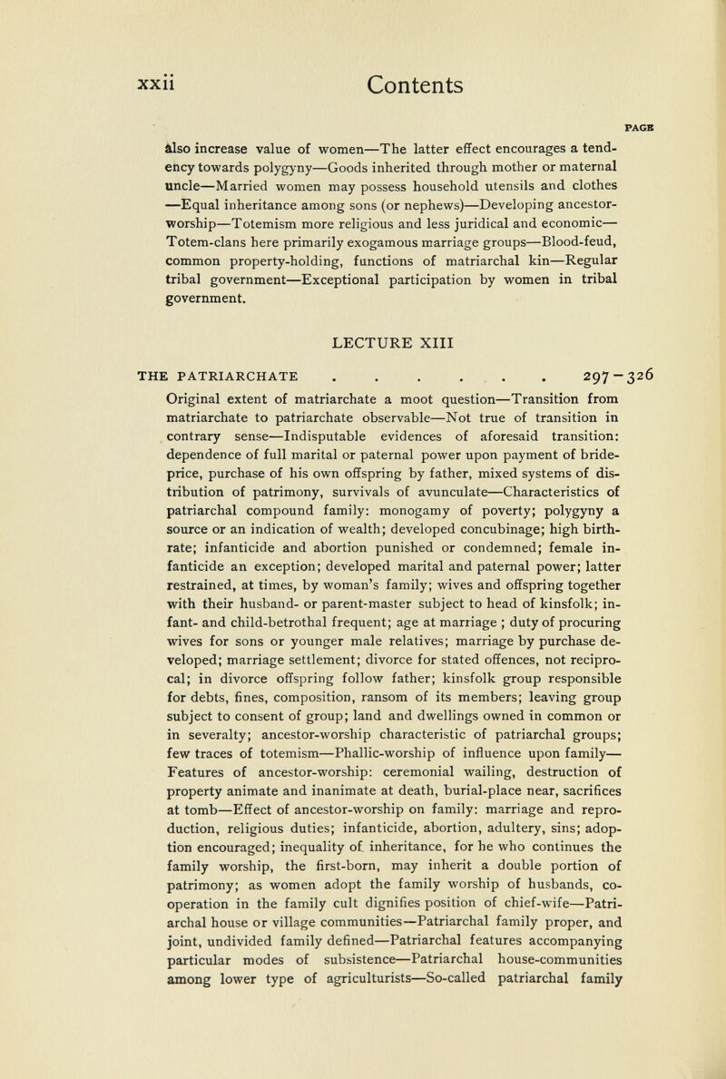 xxii Contents âlso increase value of women—The latter effect encourages a tend¬ ency towards polygyny—Goods inherited through mother or maternal uncle—Married women may possess household utensils and clothes —Equal inheritance among sons (or nephews)—Developing ancestor- worship—Totemism more religious and less juridical and economic— Totem-clans here primarily exogamous marriage groups—Blood-feud, common property-holding, functions of matriarchal kin—Regular tribal government—Exceptional participation by women in tribal government. LECTURE XIII THE PATRIARCHATE 297-3 Original extent of matriarchate a moot question—Transition from matriarchate to patriarchate observable—Not true of transition in contrary sense—Indisputable evidences of aforesaid transition: dependence of full marital or paternal power upon payment of bride- price, purchase of his own offspring by father, mixed systems of dis¬ tribution of patrimony, survivals of avunculate—Characteristics of patriarchal compound family: monogamy of poverty; polygyny a source or an indication of wealth; developed concubinage; high birth¬ rate; infanticide and abortion punished or condemned; female in¬ fanticide an exception; developed marital and paternal power; latter restrained, at times, by woman's family; wives and offspring together with their husband- or parent-master subject to head of kinsfolk; in¬ fant- and child-betrothal frequent; age at marriage ; duty of procuring wives for sons or younger male relatives; marriage by purchase de¬ veloped; marriage settlement; divorce for stated offences, not recipro¬ cal; in divorce offspring follow father; kinsfolk group responsible for debts, fines, composition, ransom of its members; leaving group subject to consent of group; land and dwellings owned in common or in severalty; ancestor-worship characteristic of patriarchal groups; few traces of totemism—Phallic-worship of influence upon family— Features of ancestor-worship: ceremonial wailing, destruction of property animate and inanimate at death, burial-place near, sacrifices at tomb—Effect of ancestor-worship on family: marriage and repro¬ duction, religious duties; infanticide, abortion, adultery, sins; adop¬ tion encouraged; inequality of, inheritance, for he who continues the family worship, the first-born, may inherit a double portion of patrimony; as women adopt the family worship of husbands, co¬ operation in the family cult dignifies position of chief-wife—Patri¬ archal house or village communities—Patriarchal family proper, and joint, undivided family defined—Patriarchal features accompanying particular modes of subsistence—Patriarchal house-communities among lower type of agriculturists—So-called patriarchal family