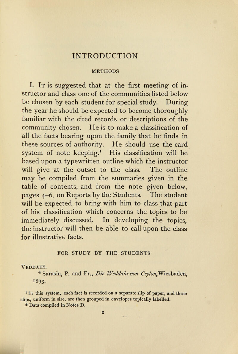 INTRODUCTION METHODS I. It is suggested that at the first meeting of in¬ structor and class one of the communities listed below be chosen by each student for special study. During the year he should be expected to become thoroughly familiar with the cited records or descriptions of the community chosen. He is to make a classification of all the facts bearing upon the family that he finds in these sources of authority. He should use the card system of note keeping.^ His classification will be based upon a typewritten outline which the instructor will give at the outset to the class. The outline may be compiled from the summaries given in the table of contents, and from the note given below, pages 4-6, on Reports by the Students. The student will be expected to bring with him to class that part of his classification which concerns the topics to be immediately discussed. In developing the topics, the instructor will then be able to call upon the class for illustrative facts. FOR STUDY BY THE STUDENTS Veddahs. *Sarasin, P. and Fr., Die Weddahs von Wiesbaden, 1893. ' In this system, each fact is recorded on a separate slip of paper, and these slips, uniform in size, are then grouped in envelopes topically labelled. * Data compiled in Notes D.