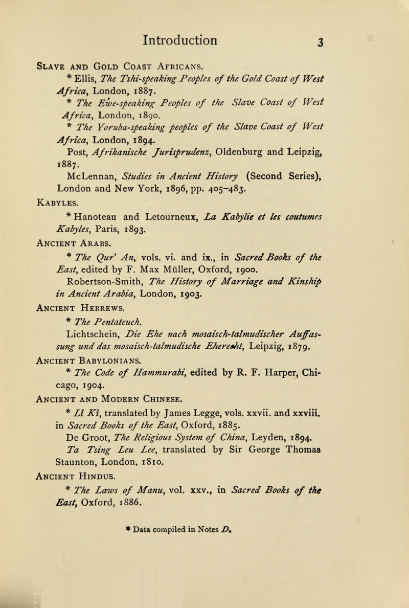 Introduction 3 Slave and Gold Coast Africans. * Ellis, The Tshi-speaking Peoples of the Gold Coast of West Africa^ London, 1887. * The Ewe-speaking Peoples of the Slave Coast of West Africa^ London, 1890. * The Yoruba-speaking peoples of the Slave Coast of West Africa, London, 1894. Post, Afrikanische Jurisprudenz^ Oldenburg and Leipzig, 1887. McLennan, Studies in Ancient History (Second Series), London and New York, 1896, pp. 405-483. Kabyles. * Hanoteau and Letourneux, La Kabylie et les coutumes Kabyles, Paris, 1893. Ancient Arabs. * The Qur' An, vols. vi. and ix., in Sacred Books of the East, edited by F. Max Müller, Oxford, 1900. Robertson-Smith, The History of Marriage and Kinship in Ancient Arabia, London, 1903. Ancient Hebrews. * The Pentateuch. Lichtschein, Die Ehe nach mosaisch-talmudischer Auffas' sung und das mosaisch-talmudische Ehere»ht, Leipzig, 1879. Ancient Babylonians. * The Code of Hammurabi, edited by R. F. Harper, Chi¬ cago, 1904. Ancient and Modern Chinese. * LÎ KÎ, translated by James Legge, vols, xxvii. and xxviii. in Sacred Books of the East, Oxford, 1885. De Groot, The Religious System of China, Leyden, 1894. Ta Tsing Leu Lee, translated by Sir George Thomas Staunton, London, 1810. Ancient Hindus. * The Laws of Manu, vol. xxv., in Sacred Books of the East, Oxford, 1886. * Data compiled in Notes £>,