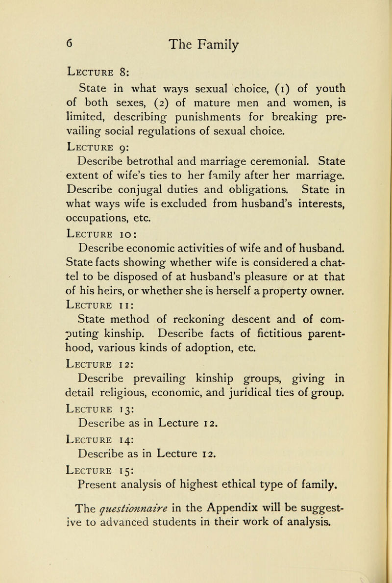 б The Family Lecture 8: State in what ways sexual choice, (i) of youth of both sexes, (2) of mature men and women, is limited, describing punishments for breaking pre¬ vailing social regulations of sexual choice. Lecture 9: Describe betrothal and marriage ceremonial. State extent of wife's ties to her family after her marriage. Describe conjugal duties and obligations. State in what ways wife is excluded from husband's interests, occupations, etc. Lecture 10: Describe economic activities of wife and of husband. State facts showing whether wife is considered a chat¬ tel to be disposed of at husband's pleasure or at that of his heirs, or whether she is herself a property owner. Lecture ii: State method of reckoning descent and of com¬ puting kinship. Describe facts of fictitious parent¬ hood, various kinds of adoption, etc. Lecture 12: Describe prevailing kinship groups, giving in detail religious, economic, and juridical ties of group. Lecture 13: Describe as in Lecture 12. Lecture 14: Describe as in Lecture 12. Lecture 15: Present analysis of highest ethical type of family. The questionnaire in the Appendix will be suggest¬ ive to advanced students in their work of analysis.