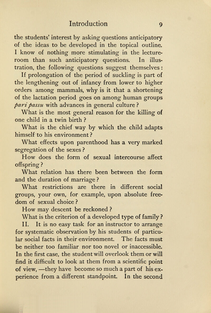 Introduction 9 the students' interest by asking questions anticipatory of the ideas to be developed in the topical outline. I know of nothing more stimulating in the lecture- room than such anticipatory questions. In illus¬ tration, the following questions suggest themselves : If prolongation of the period of suckling is part of the lengthening out of infancy from lower to higher orders among mammals, why is it that a shortening of the lactation period goes on among human groups pari passu with advances in general culture ? What is the most general reason for the killing of one child in a twin birth ? What is the chief way by which the child adapts himself to his environment ? What effects upon parenthood has a very marked segregation of the sexes ? How does the form of sexual intercourse affect offspring ? What relation has there been between the form and the duration of marriage ? What restrictions are there in different social groups, your own, for example, upon absolute free¬ dom of sexual choice ? How may descent be reckoned ? What is the criterion of a developed type of family ? II. It is no easy task for an instructor to arrange for systematic observation by his students of particu¬ lar social facts in their environment. The facts must be neither too familiar nor too novel or inaccessible. In the first case, the student will overlook them or will find it difficult to look at them from a scientific point of view, —they have become so much a part of his ex¬ perience from a different standpoint. In the second