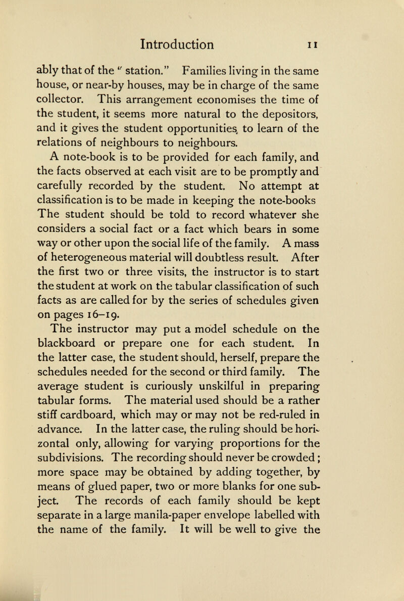 Introduction II ably that of the  station. Families living in the same house, or near-by houses, may be in charge of the same collector. This arrangement economises the time of the student, it seems more natural to the depositors, and it gives the student opportunities^ to learn of the relations of neighbours to neighbours. A note-book is to be provided for each family, and the facts observed at each visit are to be promptly and carefully recorded by the student. No attempt at classification is to be made in keeping the note-books The student should be told to record whatever she considers a social fact or a fact which bears in some way or other upon the social life of the family. A mass of heterogeneous material will doubtless result. After the first two or three visits, the instructor is to start the student at work on the tabular classification of such facts as are called for by the series of schedules given on pages 16-19. The instructor may put a model schedule on the blackboard or prepare one for each student. In the latter case, the student should, herself, prepare the schedules needed for the second or third family. The average student is curiously unskilful in preparing tabular forms. The material used should be a rather stiff cardboard, which may or may not be red-ruled in advance. In the latter case, the ruling should be hori¬ zontal only, allowing for varying proportions for the subdivisions. The recording should never be crowded ; more space may be obtained by adding together, by means of glued paper, two or more blanks for one sub¬ ject. The records of each family should be kept separate in a large manila-paper envelope labelled with the name of the family. It will be well to give the