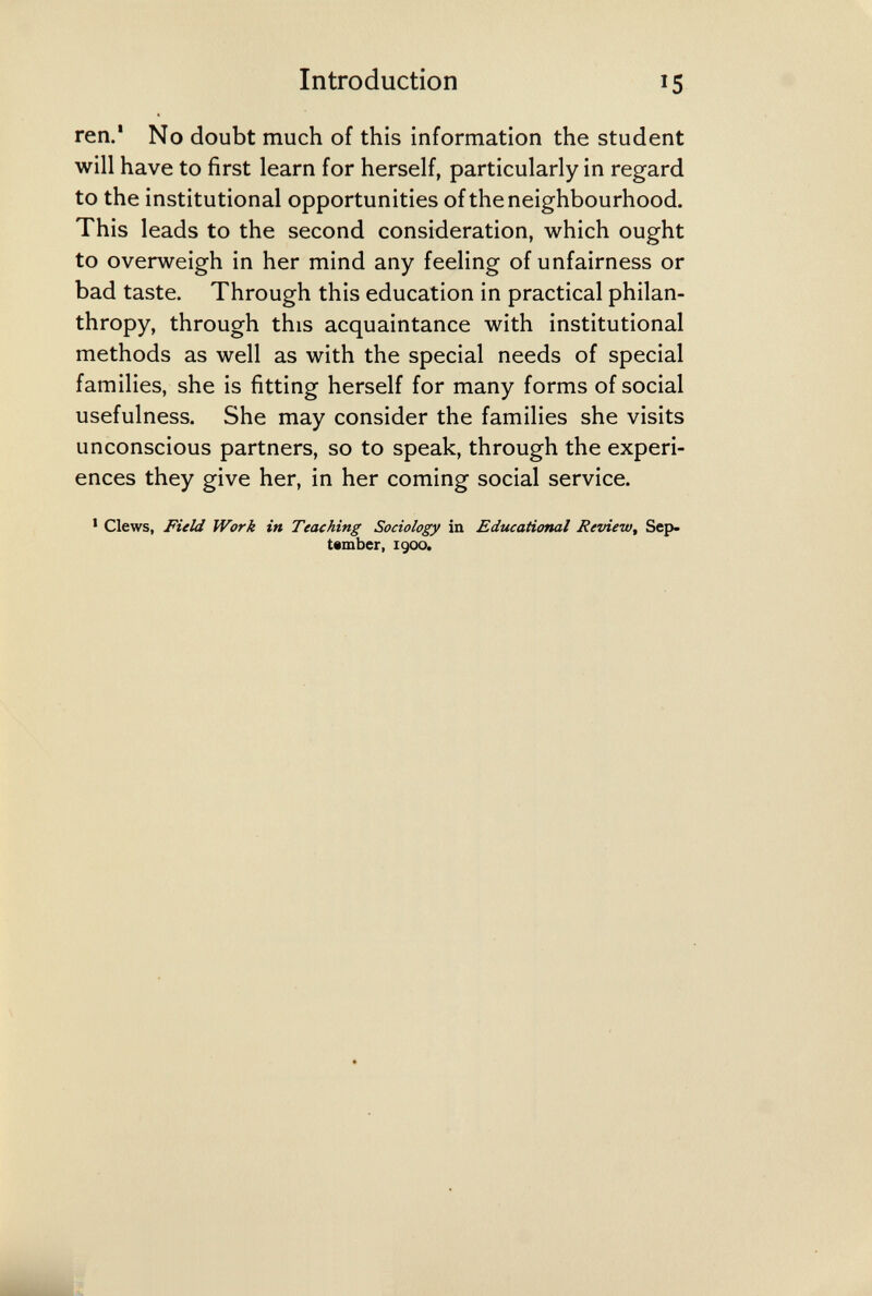 Introduction 15 ren.* No doubt much of this information the student will have to first learn for herself, particularly in regard to the institutional opportunities of the neighbourhood. This leads to the second consideration, which ought to overweigh in her mind any feeling of unfairness or bad taste. Through this education in practical philan¬ thropy, through this acquaintance with institutional methods as well as with the special needs of special families, she is fitting herself for many forms of social usefulness. She may consider the families she visits unconscious partners, so to speak, through the experi¬ ences they give her, in her coming social service. ' Clews, Field Work in Teaching Sociology in Educational Review, Sep¬ tember, I goo.