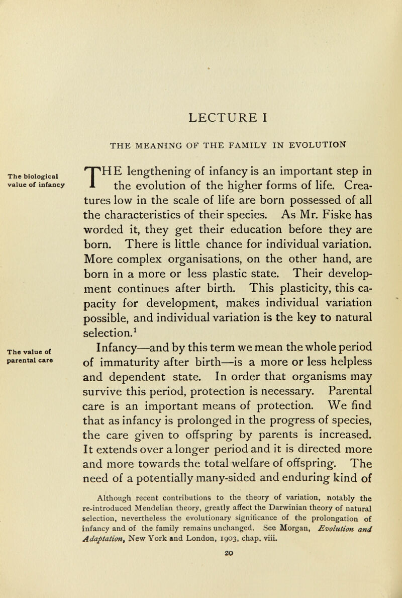 LECTURE I The biological value of infancy The value of parental care THE MEANING OF THE FAMILY IN EVOLUTION HE lengthening of infancy is an important step in the evolution of the higher forms of life. Crea¬ tures low in the scale of life are born possessed of all the characteristics of their species. As Mr. Fiske has worded it, they get their education before they are born. There is little chance for individual variation. More complex organisations, on the other hand, are born in a more or less plastic state. Their develop¬ ment continues after birth. This plasticity, this ca¬ pacity for development, makes individual variation possible, and individual variation is the key to natural selection.^ Infancy—and by this term we mean the whole period of immaturity after birth—is a more or less helpless and dependent state. In order that organisms may survive this period, protection is necessary. Parental care is an important means of protection. We find that as infancy is prolonged in the progress of species, the care given to offspring by parents is increased. It extends over a longer period and it is directed more and more towards the total welfare of offspring. The need of a potentially many-sided and enduring kind of Although recent contributions to the theory of variation, notably the re-introduced Mendelian theory, greatly affect the Darwinian theory of natural selection, nevertheless the evolutionary significance of the prolongation of infancy and of the family remains unchanged. See Morgan, Evolution and Adaptation^ New York and London, 1903, chap. vili. 20