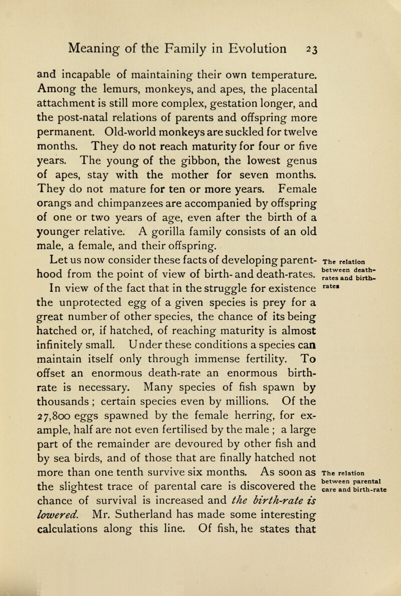 Meaning of the Family in Evolution 23 and incapable of maintaining their own temperature. Among the lemurs, monkeys, and apes, the placental attachment is still more complex, gestation longer, and the post-natal relations of parents and offspring more permanent. Old-world monkeys are suckled for twelve months. They do not reach maturity for four or five years. The young of the gibbon, the lowest genus of apes, stay with the mother for seven months. They do not mature for ten or more years. Female orangs and chimpanzees are accompanied by offspring of one or two years of age, even after the birth of a younger relative. A gorilla family consists of an old male, a female, and their offspring. Let us now consider these facts of developing parent- The relation hood from the point of view of birth- and death-rates, ыль! In view of the fact that in the struggle for existence the unprotected egg of a given species is prey for a great number of other species, the chance of its being hatched or, if hatched, of reaching maturity is almost infinitely small. U nder these conditions a species can maintain itself only through immense fertility. To offset an enormous death-rate an enormous birth¬ rate is necessary. Many species of fish spawn by thousands ; certain species even by millions. Of the 27,800 eggs spawned by the female herring, for ex¬ ample, half are not even fertilised by the male ; a large part of the remainder are devoured by other fish and by sea birds, and of those that are finally hatched not more than one tenth survive six months. As soon as The relation the slightest trace of parental care is discovered the сГг^ап^ ыг?ь-га\е chance of survival is increased and the birth-rate is lowered. Mr. Sutherland has made some interesting calculations along this line. Of fish, he states that