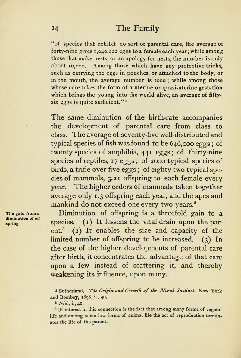 24 The Family of species that exhibit no sort of parental care, the average of forty-nine gives 1,040,000 eggs to a female oach year; while among those that make nests, or an apology for nests, the number is only about 10,000. Among those which have any protective tricks, such as carrying the eggs in pouches, or attached to the body, or in the mouth, the average number is 1000 ; while among those whose care takes the form of a uterine or quasi-uterine gestation which brings the young into the world alive, an average of fifty- six eggs is quite sufficient. * The same diminution of the birth-rate accompanies the development of parental care from class to class. The average of seventy-five well-distributed and typical species of fish was found to be 646,000 eggs ; of twenty species of amphibia, 441 eggs; of thirty-nine species of reptiles, 17 eggs ; of 2000 typical species of birds, a trifle over five eggs ; of eighty-two typical spe¬ cies of mammals, 3.21 offspring to each female every year. The higher orders of mammals taken together average only 1.3 offspring each year, and the apes and mankind do not exceed one every two years.^ The gain from a Diminution of offspong is a threefold gain to a species, (i) It lessens the vital drain upon the par¬ ent.^ (2) It enables the size and capacity of the limited number of offspring to be increased. (3) In the case of the higher developments of parental care after birth, it concentrates the advantage of that care upon a few instead of scattering it, and thereby weakening its influence, upon many. I Sutherland, The Origin and Growth of the Moral Instinct, New York and Bombay, 1898, i., 40. ® Ibid., i., 41. ® Of interest in this connection is the fact that among many forms of vegetal life and among some low forms of animal life the act of reproduction termin¬ ates the life of the parent. diminution of off. spring