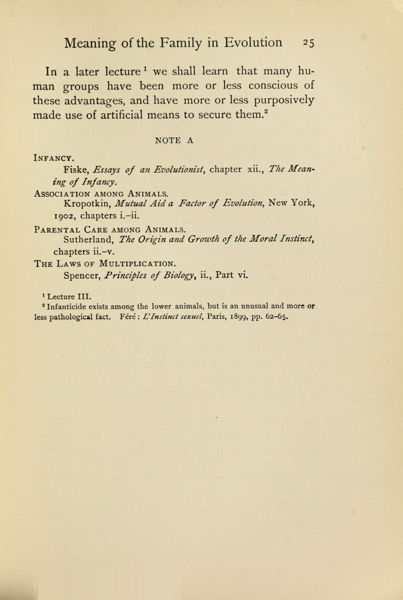 Meaning of the Family in Evolution 25 Ina later lecture ^ we shall learn that many hu¬ man groups have been more or less conscious of these advantages, and have more or less purposively made use of artificial means to secure them.^ NOTE A Infancy. Fiske, £ssays of an Evolutionist^ chapter xii., The Mean- ing of Infancy. Association among Animals. Kropotkin, Mutual Aid a Factor of Evolution, New York, 1902, chapters i.-ii. Parental Care among Animals. Sutherland, The Origin and Growth of the Moral Instinct^ chapters ii.-v. The Laws of Multiplication. Spencer, Principles of Biology^ ii.. Part vi. ' Lecture III. ® Infanticide exists among the lower animals, but is an unusual and more or less pathological fact. Féré : L'Instinct sexuel, Paris, 1899, pp. 62-65.