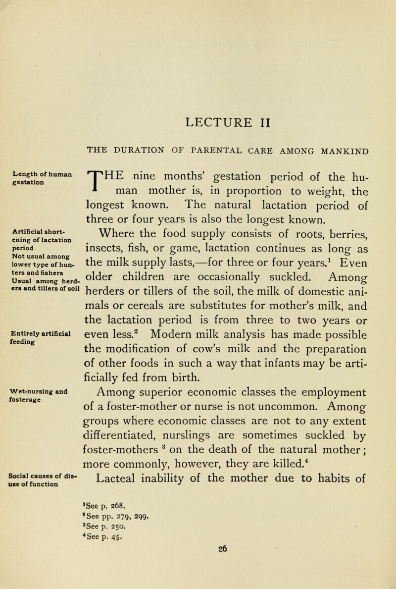 LECTURE II THE DURATION OF PARENTAL CARE AMONG MANKIND Length of human gestation Artificial short¬ ening of lactation period Not usual among lower type of hun¬ ters and fishers Usual among herd¬ ers and tillers of soil Entirely artificial feeding Wet-nursing and fosterage Social causes of dis- use of function THE nine months' gestation period of the hu¬ man mother is, in proportion to weight, the longest known. The natural lactation period of three or four years is also the longest known. Where the food supply consists of roots, berries, insects, fish, or game, lactation continues as long as the milk supply lasts,—for three or four years.^ Even older children are occasionally suckled. Among herders or tillers of the soil, the milk of domestic ani¬ mals or cereals are substitutes for mother's milk, and the lactation period is from three to two years or even less.^ Modern milk analysis has made possible the modification of cow's milk and the preparation of other foods in such a way that infants may be arti¬ ficially fed from birth. Among superior economic classes the employment of a foster-mother or nurse is not uncommon. Among groups where economic classes are not to any extent differentiated, nurslings are sometimes suckled by foster-mothers ^ on the death of the natural mother ; more commonly, however, they are killed.^ Lacteal inability of the mother due to habits of •See p. 268. 'See pp. 279, 299. ®See p. 250. <See p. 45. 26