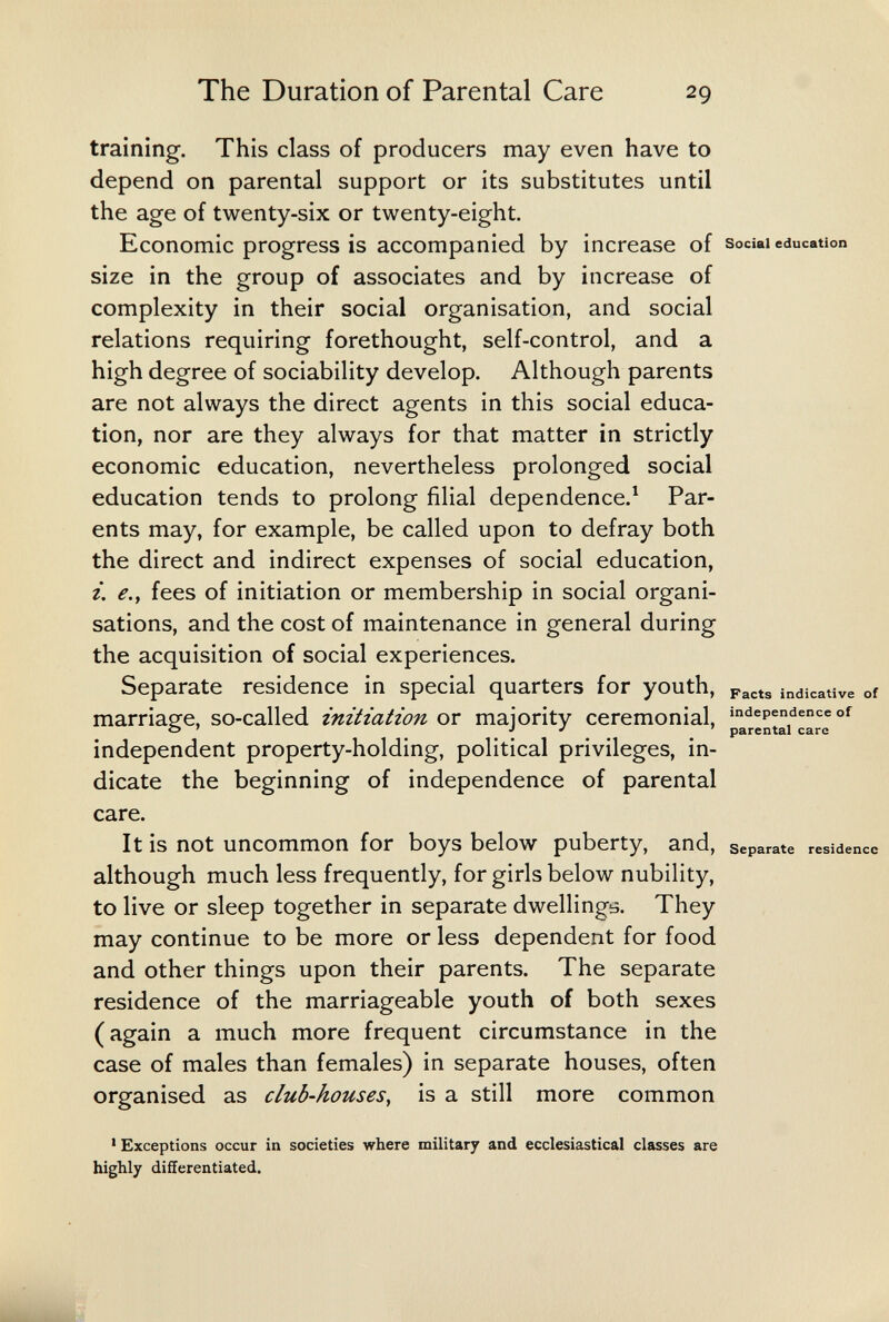 The Duration of Parental Care 29 training. This class of producers may even have to depend on parental support or its substitutes until the age of twenty-six or twenty-eight. Economic progress is accompanied by increase of зосы education size in the group of associates and by increase of complexity in their social organisation, and social relations requiring forethought, self-control, and a high degree of sociability develop. Although parents are not always the direct agents in this social educa¬ tion, nor are they always for that matter in strictly economic education, nevertheless prolonged social education tends to prolong filial dependence.^ Par¬ ents may, for example, be called upon to defray both the direct and indirect expenses of social education, i. e.y fees of initiation or membership in social organi¬ sations, and the cost of maintenance in general during the acquisition of social experiences. Separate residence in special quarters for youth, indicative of marriapfe, so-called initiation or majority ceremonial, ««lependence of о ' Л J » parental care independent property-holding, political privileges, in¬ dicate the beginning of independence of parental care. It is not uncommon for boys below puberty, and, separate residence although much less frequently, for girls below nubility, to live or sleep together in separate dwellings. They may continue to be more or less dependent for food and other things upon their parents. The separate residence of the marriageable youth of both sexes (again a much more frequent circumstance in the case of males than females) in separate houses, often organised as club-houses^ is a still more common ' Exceptions occur in societies where military and ecclesiastical classes are highly differentiated.