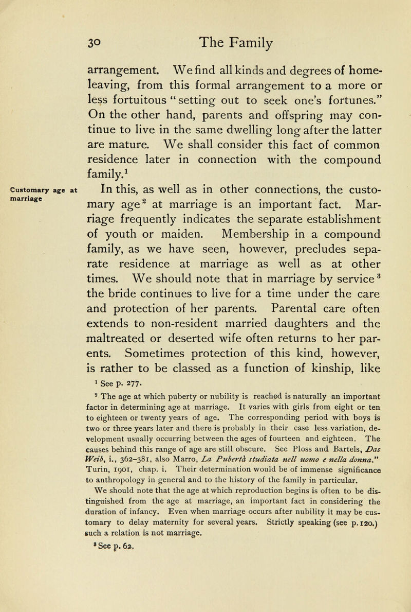 The Family arrangement. We find all kinds and degrees of home- leaving, from this formal arrangement to a more or less fortuitous  setting out to seek one's fortunes. On the other hand, parents and offspring may con¬ tinue to live in the same dwelling long after the latter are mature. We shall consider this fact of common residence later in connection with the compound family.^ Customary age at In this, as well as in other connections, the custo- tnarriage 9 . • • • r n /г тагу age at marriage is an important fact. Mar¬ riage frequently indicates the separate establishment of youth or maiden. Membership in a compound family, as we have seen, however, precludes sepa¬ rate residence at marriage as well as at other times. We should note that in marriage by service^ the bride continues to live for a time under the care and protection of her parents. Parental care often extends to non-resident married daughters and the maltreated or deserted wife often returns to her par¬ ents. Sometimes protection of this kind, however, is rather to be classed as a function of kinship, like ' See p. 277. ® The age at which puberty or nubility is reached is naturally an important factor in determining age at marriage. It varies with girls from eight or ten to eighteen or twenty years of age. The corresponding period with boys is two or three years later and there is probably in their case less variation, de¬ velopment usually occurring between the ages of fourteen and eighteen. The causes behind this range of age are still obscure. See Floss and Bartels, Z?as Weib, i., 362-381, also Marro, La Pubertà studiata nell uomo e nella donna Turin, Igor, chap. i. Their determination would be of immense significance to anthropology in general and to the history of the family in particular. We should note that the age at which reproduction begins is often to be dis¬ tinguished from the age at marriage, an important fact in considering the duration of infancy. Even when marriage occurs after nubility it may be cus¬ tomary to delay maternity for several years. Strictly speaking (see p. 120.) such a relation is not marriage. * See p. Ьг.