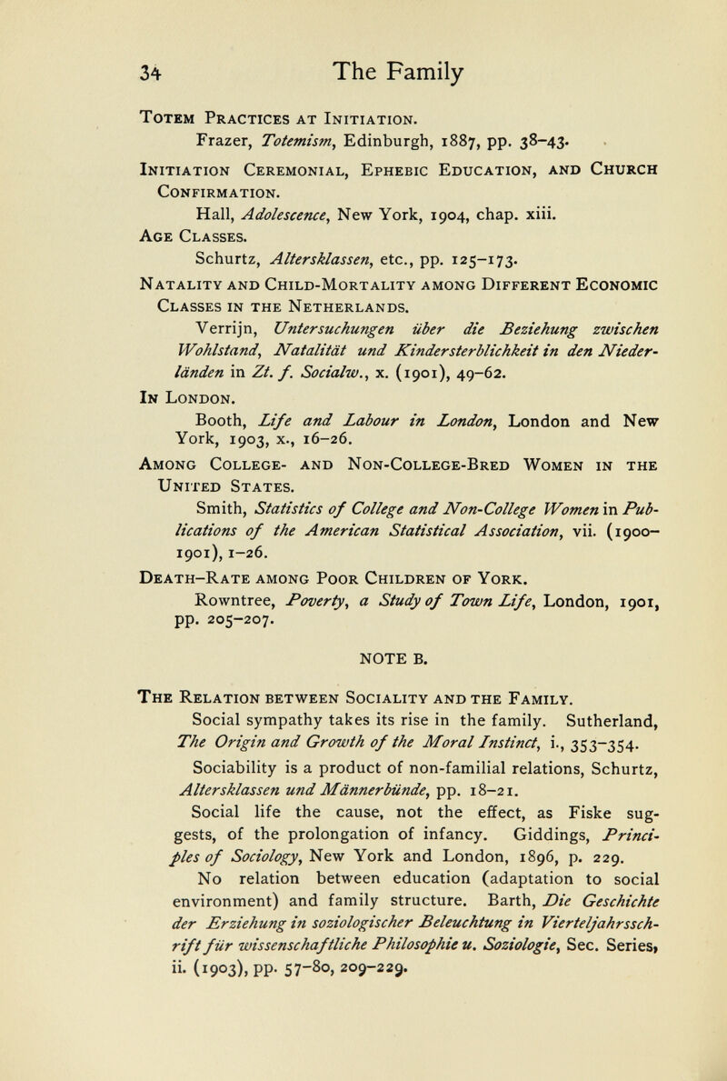 34 The Family Totem Practices at Initiation. Frazer, Totemism^ Edinburgh, 1887, pp. 38-43. Initiation Ceremonial, Ephebic Education, and Church Confirmation. Hall, Adolescence, New York, 1904, chap. xiii. Age Classes. Schurtz, Altersklassen, etc., pp. 125-173. Natality and Child-Mortality among Different Economic Classes in the Netherlands. Verrijn, Untersuchungen über die Beziehung zwischen Wohlstand, Natalität und Kindersterblichkeit in den Nieder¬ länden in Zt. f. Socialw., X. (1901), 49-62. In London. Booth, Zi/e and Labour in London, London and New York, 1903, x., 16-26. Among College- and Non-College-Bred Women in the United States. Smith, Statistics of College and Non-College Women in Pub¬ lications of the American Statistical Association, vii. (1900- 1901), 1-26. Death-Rate among Poor Children of York. Rowntree, Poverty, a Study of Town Life,'Lonàon, 1901, pp. 205-207. NOTE B. The Relation between Sociality and the Family. Social sympathy takes its rise in the family. Sutherland, The Origin and Growth of the Moral Instinct, i., 353-354. Sociability is a product of non-familial relations, Schurtz, Altersklassen und Männerbünde, pp. 18-21. Social life the cause, not the effect, as Fiske sug¬ gests, of the prolongation of infancy, Giddings, Princi¬ ples of Sociology, New York and London, 1896, p. 229. No relation between education (adaptation to social environment) and family structure. Barth, Die Geschichte der Erziehung in soziologischer Beleuchtung in Vierteljahrssch¬ rift für wissenschaftliche Philosophie u. Soziologie, See. Series» ii. (1903), pp. 57-80, 209-229.