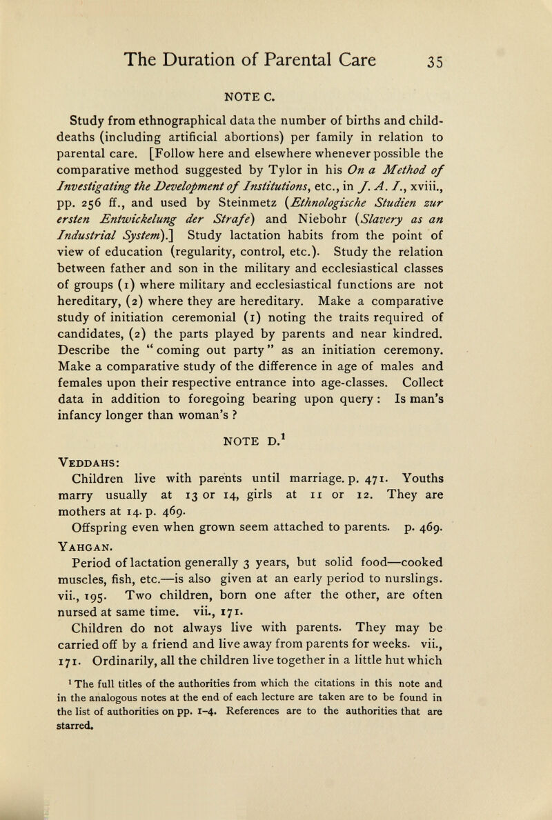 The Duration of Parental Care 35 NOTE C. Study from ethnographical data the number of births and child- deaths (including artificial abortions) per family in relation to parental care. [Follow here and elsewhere whenever possible the comparative method suggested by Tylor in his On a Method of Investigating the Development of Institutions^ etc., in J. A. /., xviii., pp. 256 £f., and used by Steinmetz {^Ethnologische Studien zur ersten Entwickelung der Strafe) and Niebohr {^Slavery as an Industrial System)¡\ Study lactation habits from the point of view of education (regularity, control, etc.). Study the relation between father and son in the military and ecclesiastical classes of groups (i) where military and ecclesiastical functions are not hereditary, (2) where they are hereditary. Make a comparative study of initiation ceremonial (i) noting the traits required of candidates, (2) the parts played by parents and near kindred. Describe the  coming out party  as an initiation ceremony. Make a comparative study of the difference in age of males and females upon their respective entrance into age-classes. Collect data in addition to foregoing bearing upon query : Is man's infancy longer than woman's ? NOTE D.^ Veddahs: Children live with parents until marriage, p. 471. Youths marry usually at 13 or 14, girls at 11 or 12. They are mothers at 14. p. 469. Offspring even when grown seem attached to parents, p. 469. Yahgan. Period of lactation generally 3 years, but solid food—cooked muscles, fish, etc.—is also given at an early period to nurslings, vii., 195. Two children, born one after the other, are often nursed at same time, vii., 171. Children do not always live with parents. They may be carried off by a friend and live away from parents for weeks, vii., 171. Ordinarily, all the children live together in a little hut which ' The full titles of the authorities from which the citations in this note and in the analogous notes at the end of each lecture are taken are to be found in the list of authorities on pp. 1-4« References are to the authorities that are starred.