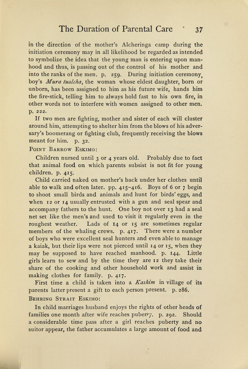 The Duration of Parental Care * 37 in the direction of the mother's Alcheringa camp during the initiation ceremony may in all likelihood be regarded as intended to symbolize the idea that the young man is entering upon man¬ hood and thus, is passing out of the control of his mother and into the ranks of the men, p. 259. During initiation ceremony^ boy's Mura üialcha^ the woman whose eldest daughter, born or unborn, has been assigned to him as his future wife, hands him the fire-stick, telling him to always hold fast to his own fire, in other words not to interfere with women assigned to other men. p. 222. If two men are fighting, mother and sister of each will cluster around him, attempting to shelter him from the blows of his adver¬ sary's boomerang or fighting club, frequently receiving the blows meant for him. p. 32. Point Barrow Eskimo: Children nursed until 3 or 4 years old. Probably due to fact that animal food on which parents subsist is not fit for young children, p. 415. Child carried naked on mother's back under her clothes until able to walk and often later, pp. 415-416. Boys of 6 or 7 begin to shoot small birds and animals and hunt for birds' eggs, and when 12 or 14 usually entrusted with a gun and seal spear and accompany fathers to the hunt. One boy not over 13 had a seal net set like the men's and used to visit it regularly even in the roughest weather. Lads of 14 or 15 are sometimes regular members of the whaling crews, p. 417. There were a number of boys who were excellent seal hunters and even able to manage a kaiak, but their lips were not pierced until 14 or 15, when they may be supposed to have reached manhood, p. 144. Little girls learn to sew and by the time they are 12 they take their share of the cooking and other household work and assist in making clothes for family, p. 417. First time a child is taken into a Kashim in village of its parents latter present a gift to each person present, p. 286. Behring Strait Eskimo: In child marriages husband enjoys the rights of other heads of families one month after wife reaches puber'ry. p. 292. Should a considerable time pass after a girl reaches puberty and no suitor appear, the father accumulates a large amount of food and