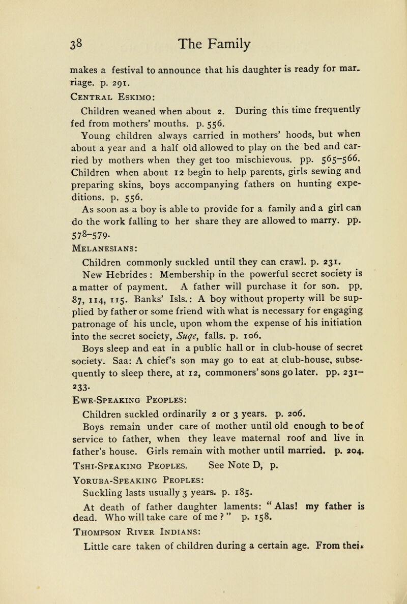 38 The Family makes a festival to announce that his daughter is ready for mar. riage. p. 291, Central Eskimo: Children weaned when about 2. During this time frequently fed from mothers' mouths, p. 556. Young children always carried in mothers' hoods, but when about a year and a half old allowed to play on the bed and car¬ ried by mothers when they get too mischievous, pp. 565-566. Children when about 12 begin to help parents, girls sewing and preparing skins, boys accompanying fathers on hunting expe¬ ditions. p. 556. As soon as a boy is able to provide for a family and a girl can do the work falling to her share they are allowed to marry, pp. 578-579. Melanesians: Children commonly suckled until they can crawl, p. 231. New Hebrides : Membership in the powerful secret society is a matter of payment. A father will purchase it for son. pp. 87, 114, 115. Banks' Isis.: A boy without property will be sup¬ plied by father or some friend with what is necessary for engaging patronage of his uncle, upon whom the expense of his initiation into the secret society, Suqe^ falls, p. 106. Boys sleep and eat in a public hall or in club-house of secret society. Saa: A chief's son may go to eat at club-house, subse¬ quently to sleep there, at 12, commoners'sons go later, pp. 231- 233- Ewe-Speaking Peoples: Children suckled ordinarily 2 or 3 years, p. 206. Boys remain under care of mother until old enough to be of service to father, when they leave maternal roof and live in father's house. Girls remain with mother until married, p. 204. Tshi-Speaking Peoples. See Note D, p. Yoruba-Speaking Peoples: Suckling lasts usually 3 years, p. 185. At death of father daughter laments:  Alas! my father is dead. Who will take care of me ?  p. 158. Thompson River Indians: Little care taken of children during a certain age. From thei»