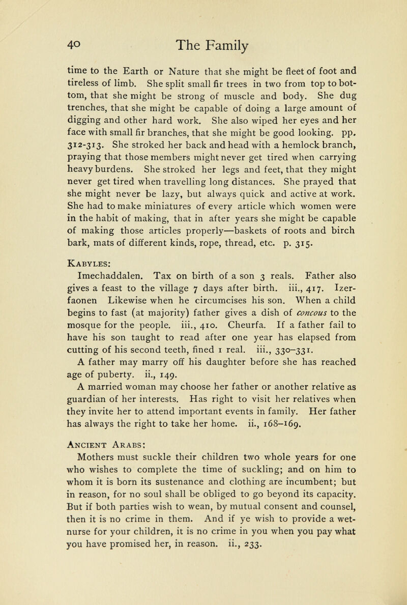 40 The Family- time to the Earth or Nature that she might be fleet of foot and tireless of limb. She split small fir trees in two from top to bot¬ tom, that she might be strong of muscle and body. She dug trenches, that she might be capable of doing a large amount of digging and other hard work. She also wiped her eyes and her face with small fir branches, that she might be good looking, pp. 312-313. She stroked her back and head with a hemlock branch, praying that those members might never get tired when carrying heavy burdens. She stroked her legs and feet, that they might never get tired when travelling long distances. She prayed that she might never be lazy, but always quick and active at work. She had to make miniatures of every article which women were in the habit of making, that in after years she might be capable of making those articles properly—baskets of roots and birch bark, mats of different kinds, rope, thread, etc. p. 315. Kabyles: Imechaddalen. Tax on birth of a son 3 reals. Father also gives a feast to the village 7 days after birth, iii., 417. Izer- faonen Likewise when he circumcises his son. When a child begins to fast (at majority) father gives a dish of concous to the mosque for the people, iii., 410. Cheurfa. If a father fail to have his son taught to read after one year has elapsed from cutting of his second teeth, fined i real, iii., 330-331. A father may marry off his daughter before she has reached age of puberty, ii., 149. A married woman may choose her father or another relative as guardian of her interests. Has right to visit her relatives when they invite her to attend important events in family. Her father has always the right to take her home, ii., 168-169. Ancient Arabs; Mothers must suckle their children two whole years for one who wishes to complete the time of suckling; and on him to whom it is born its sustenance and clothing are incumbent; but in reason, for no soul shall be obliged to go beyond its capacity. But if both parties wish to wean, by mutual consent and counsel, then it is no crime in them. And if ye wish to provide a wet- nurse for your children, it is no crime in you when you pay what you have promised her, in reason, ii., 233.