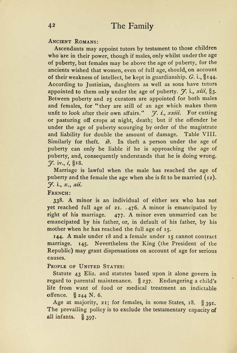 42 The Family Ancient Romans; Ascendants may appoint tutors by testament to those children who are in their power, though if males, only whilst under the age of puberty, but females may be above the age of puberty, for the ancients wished that women, even of full age, should, on account of their weakness of intellect, be kept in guardianship. G. i., §i44- According to Justinian, daughters as well as sons have tutors appointed to them only under the age of puberty. J. i., xiii, §3. Between puberty and 25 curators are appointed for both males and females, for they are still of an age which makes them unfit to look after their own affairs. xxiii. For cutting or pasturing ofif crops at night, death; but if the offender be under the age of puberty scourging by order of the magistrate and liability for double the amount of damage. Table VIII. Similarly for theft, ib. In theft a person under the age of puberty can only be liable if he is approaching the age of puberty, and, consequently understands that he is doing wrong, y. iv., /, §18. Marriage is lawful when the male has reached the age of puberty and the female the age when she is fit to be married (12). i., ЛГ., xii. French: 338. A minor is an individual of either sex who has not yet reached full age of 21. /476. A minor is emancipated by right of his marriage. 477. A minor even unmarried can be emancipated by his father, or, in default of his father, by his mother when he has reached the full age of 15. 144. A male under 18 and a female under 15 cannot contract marriage. 145. Nevertheless the King (the President of the Republic) may grant dispensations on account of age for serious causes. People of United States: Statute 43 Eliz. and statutes based upon it alone govern in regard to parental maintenance. § 237. Endangering a child's life from want of food or medical treatment an indictable offence, § 244 N. 6. Age at majority, 21; for females, in some States, 18. §391. The prevailing policy is to exclude the testamentary capacity of all infants. § 397.