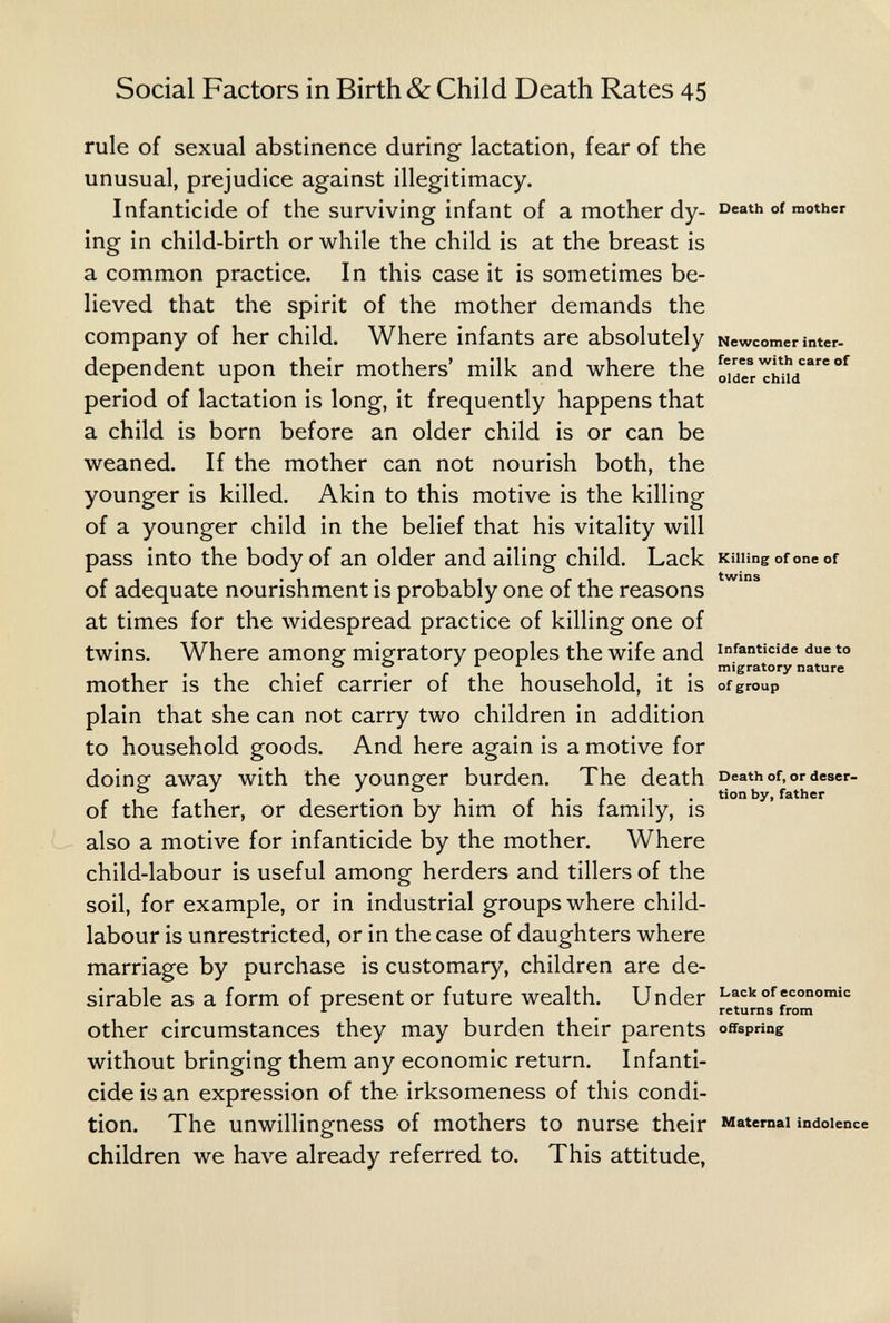 Social Factors in Birth & Child Death Rates 45 rule of sexual abstinence during lactation, fear of the unusual, prejudice against illegitimacy. Infanticide of the surviving infant of a mother dy- mother ing in child-birth or while the child is at the breast is a common practice. In this case it is sometimes be¬ lieved that the spirit of the mother demands the company of her child. Where infants are absolutely Newcomer inter¬ dependent upon their mothers' milk and where the period of lactation is long, it frequently happens that a child is born before an older child is or can be weaned. If the mother can not nourish both, the younger is killed. Akin to this motive is the killing of a younger child in the belief that his vitality will pass into the body of an older and ailing child. Lack Kiiungofoneof of adequate nourishment is probably one of the reasons at times for the widespread practice of killing one of twins. Where amons: mig^ratory peoples the wife and infanticide due to . , 11.. migratory nature mother is the chief carrier of the household, it is ofgroup plain that she can not carry two children in addition to household goods. And here again is a motive for doing away with the younger burden. The death Death of^ordeser- of the father, or desertion by him of his family, is also a motive for infanticide by the mother. Where child-labour is useful among herders and tillers of the soil, for example, or in industrial groups where child- labour is unrestricted, or in the case of daughters where marriage by purchase is customary, children are de¬ sirable as a form of present or future wealth. Under Lack of economic returns from other circumstances they may burden their parents offspring without bringing them any economic return. Infanti¬ cide is an expression of the irksomeness of this condi¬ tion. The unwillingness of mothers to nurse their Maternai indolence children we have already referred to. This attitude,