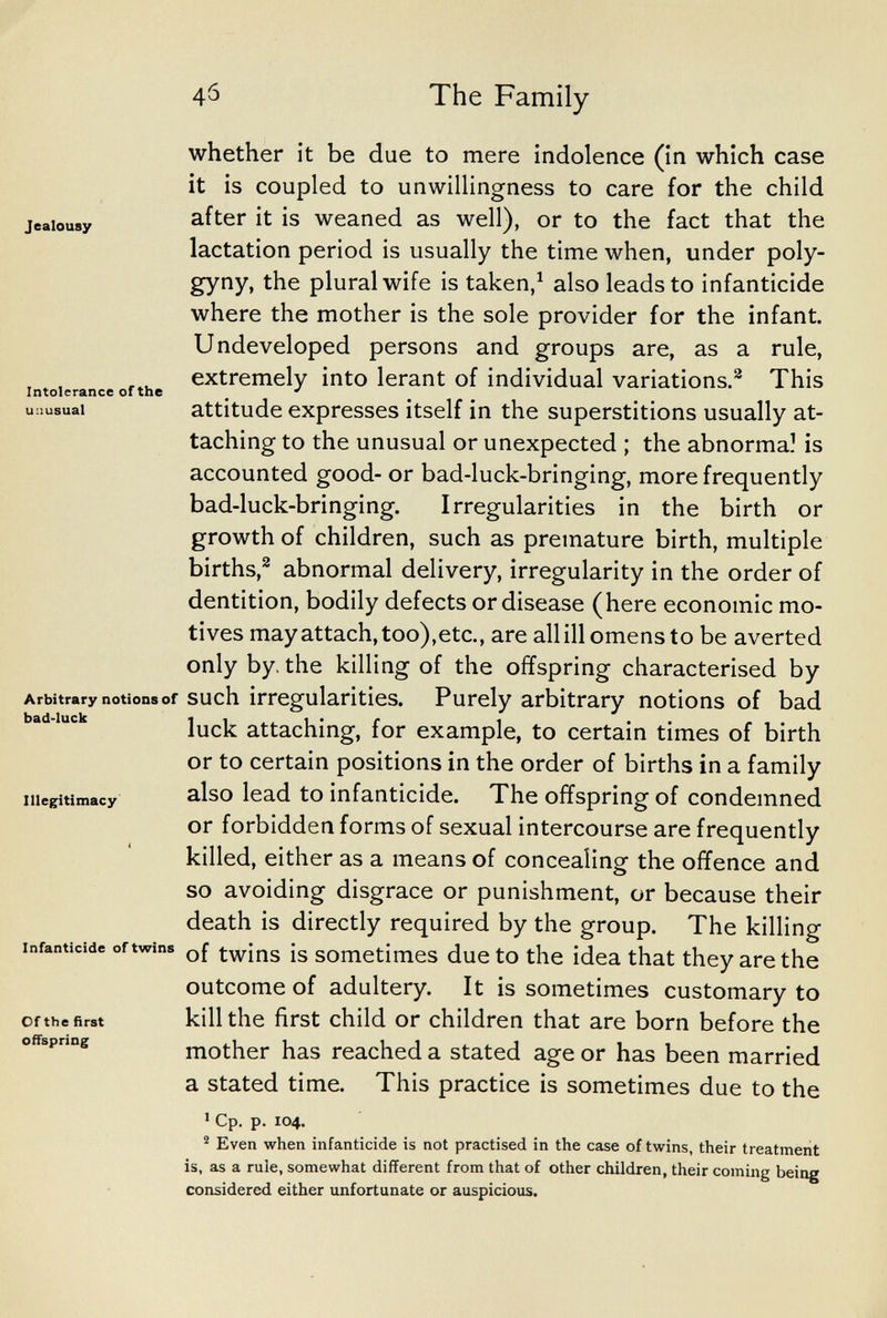 4б The Family Jealousy Intolerance of the unusual whether it be due to mere indolence (in which case it is coupled to unwillingness to care for the child after it is weaned as well), or to the fact that the lactation period is usually the time when, under poly¬ gyny, the plural wife is taken,^ also leads to infanticide where the mother is the sole provider for the infant. Undeveloped persons and groups are, as a rule, extremely into lerant of individual variations.^ This attitude expresses itself in the superstitions usually at¬ taching to the unusual or unexpected ; the abnormal is accounted good- or bad-luck-bringing, more frequently bad-luck-bringing. Irregularities in the birth or growth of children, such as premature birth, multiple births,^ abnormal delivery, irregularity in the order of dentition, bodily defects or disease (here economic mo¬ tives may attach, too),etc., are all ill omens to be averted only by. the killing of the offspring characterised by Arbitrary notions of such irregularities. Purely arbitrary notions of bad luck attaching, for example, to certain times of birth or to certain positions in the order of births in a family also lead to infanticide. The offspring of condemned or forbidden forms of sexual intercourse are frequently killed, either as a means of concealing the offence and so avoiding disgrace or punishment, or because their death is directly required by the group. The killing of twins is sometimes due to the idea that they are the outcome of adultery. It is sometimes customary to kill the first child or children that are born before the mother has reached a stated age or has been married a stated time. This practice is sometimes due to the 1 Cp. p. 104. ^ Even when infanticide is not practised in the case of twins, their treatment is, as a rule, somewhat different from that of other children, their coming being considered either unfortunate or auspicious. bad-luck Illegitimacy Infanticide of twins Of the first offspring