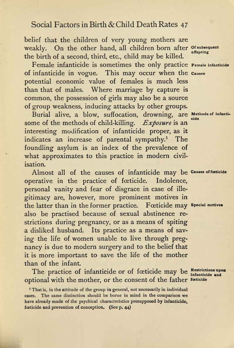 Social Factors in Birth & Child Death Rates 47 belief that the children of very young mothers are weakly. On the other hand, all children born after or subsequent ^ ^ offspring the birth of a second, third, etc., child may be killed. Female infanticide is sometimes the only practice remale infanticide of infanticide in vogue. This may occur when the causes potential economic value of females is much less than that of males. Where marriage by capture is common, the possession of girls may also be a source of group weakness, inducing attacks by other groups. Burial alive, a blow, suffocation, drowning, are Methods of infanti, some of the methods of child-killing. Exposure is an interesting modification of infanticide proper, as it indicates an increase of parental sympathy.^ The foundling asylum is an index of the prevalence of what approximates to this practice in modern civil¬ isation. Almost all of the causes of infanticide may be causes of foeticide operative in the practice of foeticide. Indolence, personal vanity and fear of disgrace in case of ille¬ gitimacy are, however, more prominent motives in the latter than in the former practice. Foeticide may special motivee also be practised because of sexual abstinence re¬ strictions during pregnancy, or as a means of spiting a disliked husband. Its practice as a means of sav¬ ing the life of women unable to live through preg¬ nancy is due to modern surgery and to the belief that it is more important to save the life of the mother than of the infant. The practice of infanticide or of foeticide may be i^ffnlic^^eMd optional with the mother, or the consent of the father f««cide ' That is, in the attitude of the group in general, not necessarily in individual cases. The same distinction should be borne in mind in the comparison we have already made of the psychical characteristics presupposed by infanticide, foeticide and prevention of conception. (See p. 44)