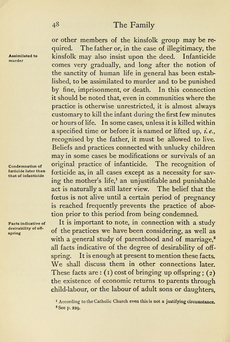 48 The Family Assimilated to murder Condemnation of foeticide later than that of infanticide Facts indicative of desirability of off¬ spring or Other members of the kinsfolk group may be re¬ quired. The father or, in the case of illegitimacy, the kinsfolk may also insist upon the deed. Infanticide comes very gradually, and long after the notion of the sanctity of human life in general has been estab¬ lished, to be assimilated to murder and to be punished by fine, iniprisonment, or death. In this connection it should be noted that, even in communities where the practice is otherwise unrestricted, it is almost always customary to kill the infant during the first few minutes or hours of life. In some cases, unless it is killed within a specified time or before it is named or lifted up, i. е., recognised by the father, it must be allowed to live. Beliefs and practices connected with unlucky children may in some cases be modifications or survivals of an original practice of infanticide. The recognition of foeticide as, in all cases except as a necessity for sav¬ ing the mother's life,^ an unjustifiable and punishable act is naturally a still later view. The belief that the fœtus is not alive until a certain period of pregnancy is reached frequently prevents the practice of abor¬ tion prior to this period from being condemned. It is important to note, in connection with a study of the practices we have been considering, as well as with a general study of parenthood and of marriage,^ all facts indicative of the degree of desirability of off¬ spring. It is enough at present to mention these facts. We shall discuss them in other connections later. These facts are : (i) cost of bringing up offspring ; (2) the existence of economic returns to parents through child-labour, or the labour of adult sons or daughters, ' According to the Catholic Church even this is not a justifying circumstance. *See p. 229.