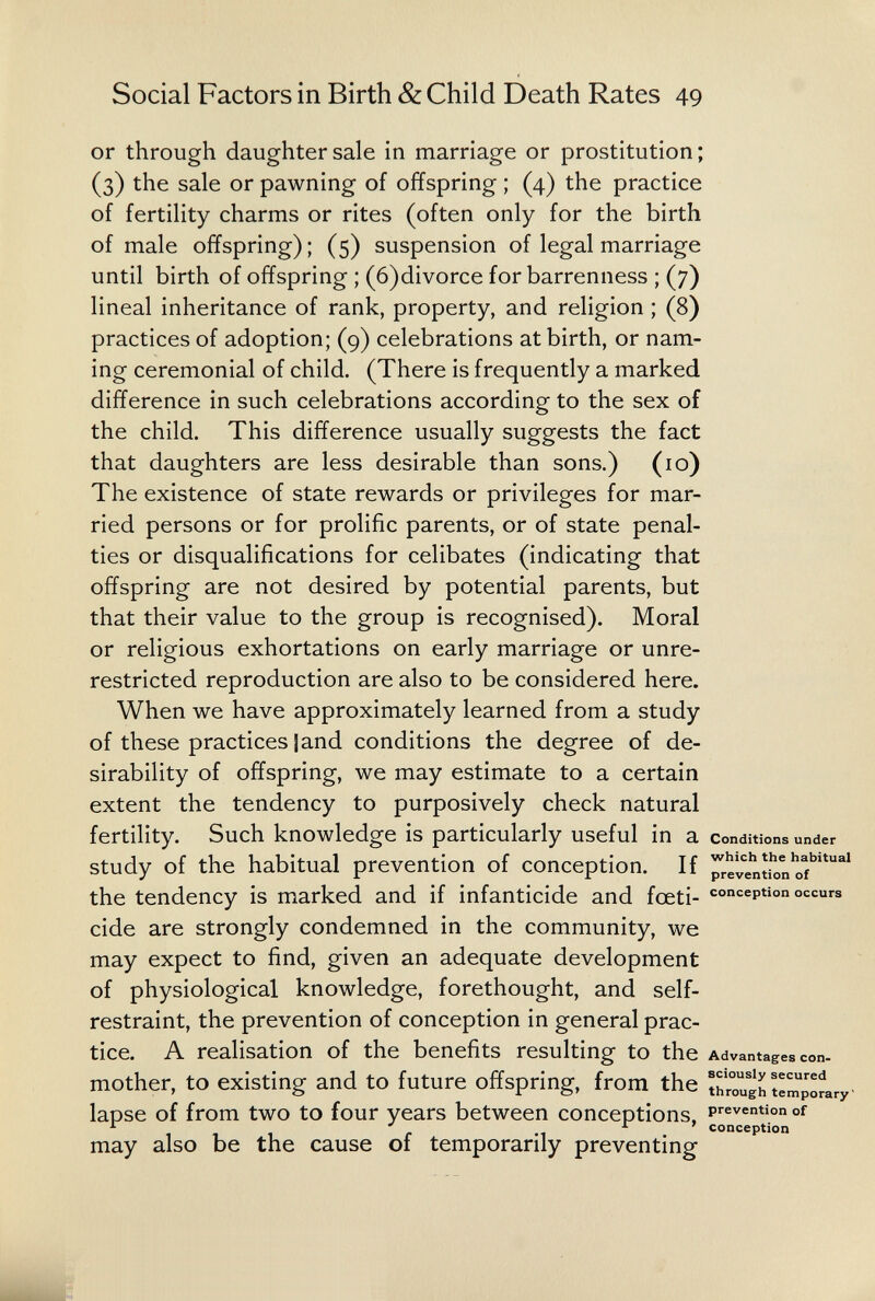 Social Factors in Birth & Child Death Rates 49 or through daughter sale in marriage or prostitution; (3) the sale or pawning of offspring ; (4) the practice of fertility charms or rites (often only for the birth of male offspring) ; (5) suspension of legal marriage until birth of offspring ; (6)divorce for barrenness ; (7) lineal inheritance of rank, property, and religion ; (8) practices of adoption; (9) celebrations at birth, or nam¬ ing ceremonial of child. (There is frequently a marked difference in such celebrations according to the sex of the child. This difference usually suggests the fact that daughters are less desirable than sons.) (10) The existence of state rewards or privileges for mar¬ ried persons or for prolific parents, or of state penal¬ ties or disqualifications for celibates (indicating that offspring are not desired by potential parents, but that their value to the group is recognised). Moral or religious exhortations on early marriage or unre- restricted reproduction are also to be considered here. When we have approximately learned from a study of these practices land conditions the degree of de¬ sirability of offspring, we may estimate to a certain extent the tendency to purposively check natural fertility. Such knowledge is particularly useful in a conditions under study of the habitual prevention of conception. If prelïntiïn'Tf'''^^' the tendency is marked and if infanticide and fœti- conception occurs cide are strongly condemned in the community, we may expect to find, given an adequate development of physiological knowledge, forethought, and self- restraint, the prevention of conception in general prac¬ tice. A realisation of the benefits resulting to the Advantages con. mother, to existing and to future offspring, from the îhrouïh temp'Ly lapse of from two to four years between conceptions, pï^^vention of , , , f. conception may also be the cause of temporarily preventing