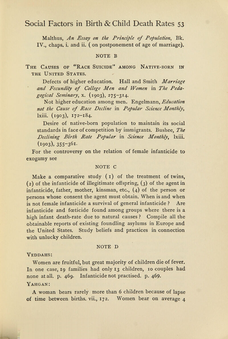 Social Factors in Birth & Child Death Rates 53 Malthus, An Essay on the Principle of Population, Bk. IV., chaps, i. and ii. ( on postponement of age of marriage). NOTE В The Causes of Race Suicide among Native-born in the United States. Defects of higher education. Hall and Smith Marriage and Fecutidity of College Men and Women in The Peda¬ gogical Seminary, x. (1903), 275-314. Not higher education among men. Education not the Cause of Race Decline in Popular Science Monthly, Ixiii. (1903), 172-184. Desire of native-born population to maintain its social standards in face of competition by immigrants. Bushee, The Declining Birth Rate Popular in Science Monthly, Ixiii. (1903), 355-361- For the controversy on the relation of female infanticide to exogamy see NOTE С Make a comparative study ( i) of the treatment of twins, (2) of the infanticide of illegitimate offspring, (3) of the agent in infanticide, father, mother, kinsman, etc., {4) of the person or persons whose consent the agent must obtain. When is and when is not female infanticide a survival of general infanticide ? Are infanticide and foeticide found among groups where there is a high infant death-rate due to natural causes ? Compile all the obtainable reports of existing foundling asylums in Europe and the United States. Study beliefs and practices in connection with unlucky children. NOTE D Veddahs: Women are fruitful, but great majority of children die of fever. In one case, 19 families had only 13 children, 10 couples had none at all. p. 469. Infanticide not practised, p. 469. Yahgan: A woman bears rarely more than 6 children because of lapse of time between births, vii., 172. Women bear on average 4