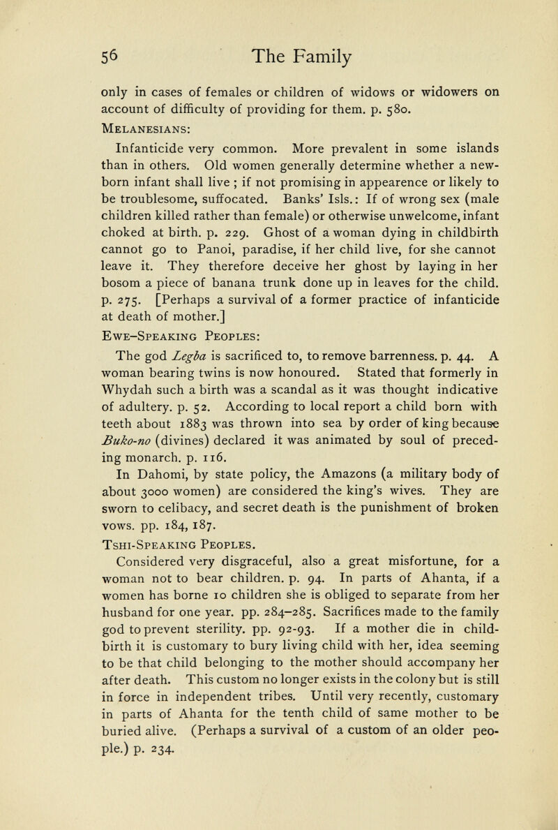 5б The Family only in cases of females or children of widows or widowers on account of difficulty of providing for them. p. 580. Melanesians: Infanticide very common. More prevalent in some islands than in others. Old women generally determine whether a new¬ born infant shall live ; if not promising in appearence or likely to be troublesome, suffocated. Banks' Isis. : If of wrong sex (male children killed rather than female) or otherwise unwelcome, infant choked at birth, p. 229. Ghost of a woman dying in childbirth cannot go to Panoi, paradise, if her child live, for she cannot leave it. They therefore deceive her ghost by laying in her bosom a piece of banana trunk done up in leaves for the child, p. 275. [Perhaps a survival of a former practice of infanticide at death of mother,] Ewe-Speaking Peoples: The god Legba is sacrificed to, to remove barrenness, p. 44. A woman bearing twins is now honoured. Stated that formerly in Whydah such a birth was a scandal as it was thought indicative of adultery, p. 52. According to local report a child born with teeth about 1883 was thrown into sea by order of king because Buko-no (divines) declared it was animated by soul of preced¬ ing monarch, p. 116. In Dahomi, by state policy, the Amazons (a military body of about 3000 women) are considered the king's wives. They are sworn to celibacy, and secret death is the punishment of broken vows. pp. 184, 187. Tshi-Speaking Peoples. Considered very disgraceful, also a great misfortune, for a woman not to bear children, p. 94. In parts of Ahanta, if a women has borne 10 children she is obliged to separate from her husband for one year. pp. 284-285. Sacrifices made to the family god to prevent sterility, pp. 92-93. If a mother die in child¬ birth it is customary to bury living child with her, idea seeming to be that child belonging to the mother should accompany her after death. This custom no longer exists in the colony but is still in force in independent tribes. Until very recently, customary in parts of Ahanta for the tenth child of same mother to be buried alive. (Perhaps a survival of a custom of an older peo¬ ple.) p. 234.