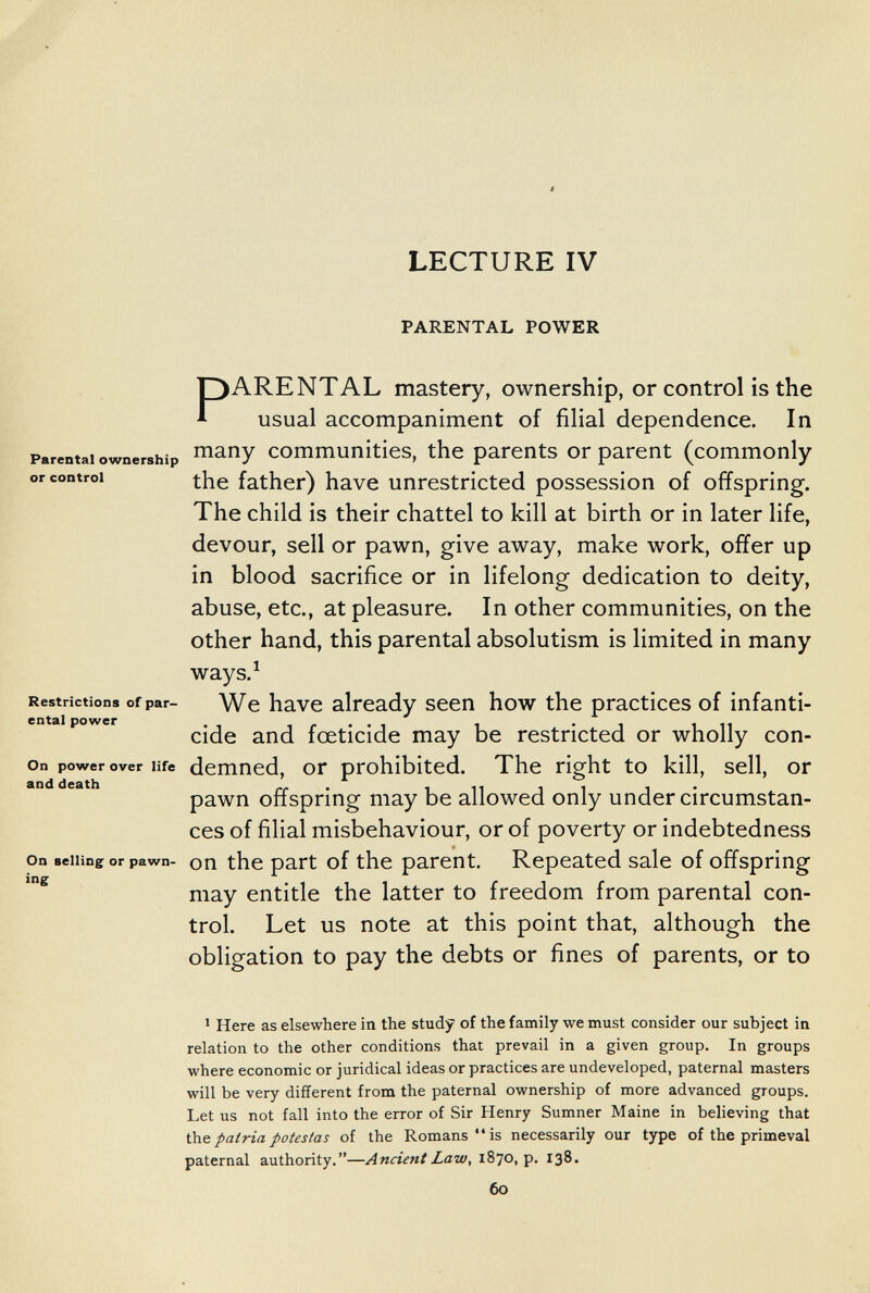 ê LECTURE IV PARENTAL POWER Parental ownership or control PARENTAL mastery, ownership, or control is the usual accompaniment of filial dependence. In many communities, the parents or parent (commonly the father) have unrestricted possession of offspring. The child is their chattel to kill at birth or in later life, devour, sell or pawn, give away, make work, offer up in blood sacrifice or in lifelong dedication to deity, abuse, etc., at pleasure. In other communities, on the other hand, this parental absolutism is limited in many ways.^ Restrictions of par- We have already seen how the practices of infanti- cide and foeticide may be restricted or wholly con- on power over life dcmncd, ОГ prohibited. The right to kill, sell, or pawn offspring may be allowed only under circumstan¬ ces of filial misbehaviour, or of poverty or indebtedness On selling or pawn- оп the part of the parent. Repeated sale of offspring may entitle the latter to freedom from parental con¬ trol. Let us note at this point that, although the obligation to pay the debts or fines of parents, or to > Here as elsewhere in the study of the family we must consider our subject in relation to the other conditions that prevail in a given group. In groups where economic or juridical ideas or practices are undeveloped, paternal masters will be very different from the paternal ownership of more advanced groups. Let us not fall into the error of Sir Henry Sumner Maine in believing that Úíe patria potestas of the Romans is necessarily our type of the primeval paternal authority.—Ancient Law, 1870, p. 138. 60 ing (■t- •• '